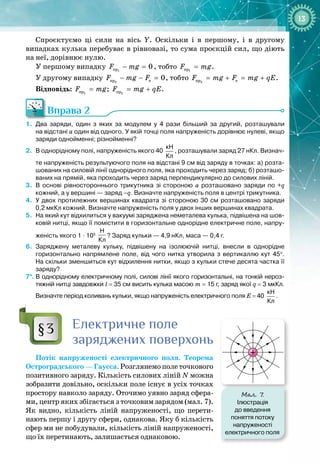 13
Спроєктуємо ці сили на вісь Y. Оскільки і в першому, і в другому 
випадках кулька перебуває в рівновазі, то сума проєкцій сил, що діють 
на неї, дорівнює нулю.
У першому випадку 1
ïð 0
F mg
− =
, тобто 1
ïð
F mg
= .
У другому випадку 2
ïð å 0
F mg F
− − =
, тобто 2
ïð å
F mg F mg qE
= + = + .
Відповідь: 1
ïð
F mg
= ; 2
ïð
F mg qE
= + .
Вправа 2
1.
	
Два заряди, один з яких за модулем у 4 рази більший за другий, розташували
на
 
відстані а один від одного. У
 
якій точці поля напруженість дорівнює нулеві, якщо
заряди однойменні; різнойменні?
2.
	
В
 
однорідному полі, напруженість якого 40
кН
Кл
, розташували заряд 27 нКл. Визнач
­
те напруженість результуючого поля на відстані 9 см від заряду в точках: а) розта-
шованих на силовій лінії однорідного поля, яка проходить через заряд; б) розташо-
ваних на прямій, яка проходить через заряд перпендикулярно до силових ліній.
3.
	
В
 
основі рівностороннього трикутника зі стороною а розташовано заряди по +q
кожний, а у вершині
 
— заряд –q. Визначте напруженість поля в центрі трикутника.
4.
	
У
 
двох протилежних вершинах квадрата зі стороною 30 см розташовано заряди
0,2
 
мкКл кожний. Визначте напруженість поля у двох інших вершинах квадрата.
5.
	
На
 
який кут відхилиться у вакуумі заряджена неметалева кулька, підвішена на шов-
ковій нитці, якщо її помістити в горизонтальне однорідне електричне поле, напру-
женість якого 1
 
·
 
105
 
Н
Кл
? Заряд кульки — 4,9
 
нКл, маса
 
— 0,4 г.
6.
	
Заряджену металеву кульку, підвішену на ізолюючій нитці, внесли в однорідне
горизонтально напрямлене поле, від чого нитка утворила з вертикаллю кут 45°.
На
 
скільки зменшиться кут відхилення нитки, якщо з кульки стече десята частка її
заряду?
7*.
	
В
 
однорідному електричному полі, силові лінії якого горизонтальні, на тонкій нероз-
тяжній нитці завдовжки l
 
=
 
35
 
см висить кулька масою m
 
=
 
15
 
г, заряд якої q
 
=
 
3
 
мкКл.
Визначте період коливань кульки, якщо напруженість електричного поля E
 
=
 
40
кН
Кл
.
Електричне поле
заряджених поверхонь
Потік напруженості електричного поля. Теорема
Остроградського—Гаусса.Розглянемополеточкового
позитивного заряду. Кількість силових ліній N можна
зобразити довільно, оскільки поле існує в усіх точках
простору навколо заряду. Оточимо уявно заряд сфера­
ми, центр яких збігається з точковим зарядом (мал.
 
7).
Як видно, кількість ліній напруженості, що перети­
нають першу і другу сфери, однакова. Яку б кількість
сфер ми не побудували, кількість ліній напруженості,
що їх перетинають, залишається однаковою.
§3
Мал. 7
.
Ілюстрація
до введення
поняття потоку
напруженості
електричного поля
 