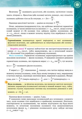 103
Величину
2
T
π
називають циклічною, або коловою, частотою і позна­
чають літерою ω. Циклічна (або колова) частота показує, яку кількість
коливань здійснює тіло за 2ω секунди,
2
2
T
π
ω= πν= .
Одиниця циклічної частоти — радіан за секунду: 1
ðàä
ñ
.
Отже, зміщення (координата) тіла, що здійснює механічні гармонічні
коливання, із часом змінюється за законом max cos
x x t
= ω , якщо в почат­
ковий момент (t
 
=
 
0) коливне тіло займало крайнє положення; або
max sin
x x t
= ω , якщо в момент початку відліку тіло перебувало в поло­
женні рівноваги.
Гармонічними називаються прості періодичні в часі коливання 
фізичної величини, які здійснюються за синусоїдальним або косину­
соїдальним законом.
Зверніть увагу! У задачах найчастіше ми використовуватимемо рів­
няння max cos
x x t
= ω , тобто вважатимемо, що в початковий момент
(t
 
=
 
0) коливне тіло перебуває в крайньому положенні.
Фаза коливань. Гармонічні коливання характеризуються ще однією
важливою величиною — фазою коливань. У виведенні основного рівняння
гармонічних коливань, ми отримали вираз: max
2
cos
x x t
T
π
= , тут величи­
ну
2
t
T
π
ϕ = називають фазою коливань.
У виразі
2
t
T
π
ϕ = відношення
t
T
показує, яка частка періоду минула з
моменту початку коливань, отже, будь
-
якому інтервалу часу, вираженому
в частках періоду, відповідає значення фази, виражене в радіанах. Напри­
клад, для
1
4
t T
= (чверть періоду)
2
π
ϕ = , для
1
2
t T
= (півперіоду) ϕ
 
= π.
Фаза коливань — це фізична величина, що визначає миттєві значення
змінних параметрів коливальної системи в певний момент часу, тобто
визначає ступінь відхилення системи від положення рівноваги в цей
момент, 2
t
t
T
ϕ = π = ω .
Одиниця фази коливань — радіан, 1 рад.
У наведених нами прикладах коливальний рух починався з моменту
часу, коли коливне тіло перебувало в крайньому положенні. Оскільки,
спостерігаючи за коливаннями, час можна відлічувати від будь
-
якого
моменту, то початкове положення коливного тіла визна
­
чатиметься
початковою фазою ϕ0
, і рівняння коливального руху набуде вигляду
x
 
=
 
xmax
cos(ωt
 
+
 
ϕ0
).
 