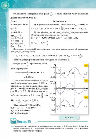 106
б) Визначте зміщення для фази
4
π
. У  який момент часу зміщення 
дорівнюватиме 0,025 м?
Дано:
x = 0,05 cos 10 πt
ϕ = 
4
π
x = 0,025 м
Розв’язання:
а) З рівняння коливань визначаємо xmax
= 0,05 м,
ω
 
=
 
10
p
. Оскільки
2
2
T
π
ω= πν= , то ν = 5 Гц, Т = 0,2 с.
Залежність проєкції швидкості від часу визначимо,
обчисливши похідну від зміщення:
0,05 10 sin10 1,57 sin10
x
v x t t
= =− ⋅ π π =− π
′ ,  
де vmax
 = –1,57
 
ì
ñ
.
а) xmax
 — ? 
v — ?; T — ?
vx
 = vx
(t)
 
— ?
аx
 
=
 
аx
(t) — ?
б) x — ?; t — ?
Залежність проєкції прискорення від часу визначаємо, обчисливши
похідну від швидкості:
1,57 10 cos10 49,3 cos10
x
a v t t
= =− ⋅ π π =− π
′ , де аmax
= –49,3
 
2
ì
ñ
.
Відповідні графіки коливань наведено на малюнку 92.
б) Для фази
4
π
з рівняння коли­
вань отримуємо:
0,05 cos 0,05 0,71
4
0,036
x
π
= = ⋅ ≈
≈ м.
Щоб визначити момент часу, в
який зміщення дорівнює 0,025 м,
підставимо це значення в рівняння
для х — 0,025 = 0,05 cos 10πt, звідси
cos 10πt = 0,5. Оскільки косинус
набуває значення 0,5 при
3
π
, то
10
3
t
π
π = , звідси t ≈ 0,03 с.
Відповідь: а) 0,05 м; 5 Гц;  
0,2 с; vx
= –1,57 sin 10πt;
  
 
ax
= –49,3 cos 10πt;  
б) 0,036 м; 0,03 с.
Вправа 15
1.
	
Рівняння руху гармонічного коливання має вигляд x = 0,02 cos 100πt. Побудуйте
графік залежності х(t). Обчисліть зміщення через 0,25 с; через 1,25 с. Відповіді
поясніть за допомогою графіка.
Мал. 92
а
б
в
 
