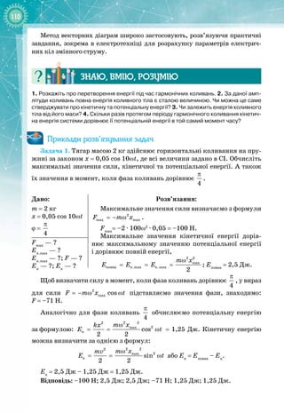 110
Метод векторних діаграм широко застосовують, розв’язуючи практичні
завдання, зокрема в електротехніці для розрахунку параметрів електрич­
них кіл змінного струму.
Знаю, вмію, ро
з
умію
1. Розкажіть про перетворення енергії під час гармонічних коливань. 2. За даної амп-
літуди коливань повна енергія коливного тіла є сталою величиною. Чи можна це саме
стверджувати про кінетичну та потенціальну енергії? 3. Чи залежить енергія коливного
тіла від його маси? 4. Скільки разів протягом періоду гармонічного коливання кінетич-
на енергія системи дорівнює її потенціальній енергії в той самий момент часу?
Приклади розв’язування задач
Задача 1. Тягар масою 2 кг здійснює горизонтальні коливання на пру­
жині за законом x = 0,05
 
cos
 
10ωt, де всі величини задано в СІ. Обчисліть
максимальні значення сили, кінетичної та потенціальної енергії. А також
їх
 
значення в момент, коли фаза коливань дорівнює
4
π
.
Дано:
m = 2 кг
x = 0,05 cos 10ωt
ϕ =
4
π
Розв’язання:
Максимальне значення сили визначаємо з формули
2
max max
F m x
=− ω .
Fmax
= –2 ∙ 100ω2
∙ 0,05 = –100 Н.
Максимальне значення кінетичної енергії дорів­
нює максимальному значенню потенціальної енергії 
і дорівнює повній енергії,
2 2
max
ïîâíà ï.max ê.max
2
m x
E E E
ω
= = = ; Еповна
= 2,5 Дж.
Fmax
— ? 
Еп.mах
— ? 
Ек.mах
— ?; F — ?
Еп
— ?; Ек
— ?
Щоб визначити силу в момент, коли фаза коливань дорівнює
4
π
, у вираз
для сили 2
max cos
F m x t
=− ω ω підставляємо значення фази, знаходимо: 
F = –71 Н.
Аналогічно для фази коливань
4
π
обчислюємо потенціальну енергію
за
 
формулою:
2 2
2
2
max
ï cos
2 2
m x
kx
E t
ω
= = ω = 1,25 Дж. Кінетичну енергію
можна визначити за однією з формул:
2 2
2
2
max
ê sin
2 2
m x
mv
E t
ω
= = ω або Ек
 
= Еповна
– Еп
.
Ек
= 2,5 Дж – 1,25 Дж = 1,25 Дж.
Відповідь: –100 Н; 2,5 Дж; 2,5 Дж; –71 Н; 1,25 Дж; 1,25 Дж.
 