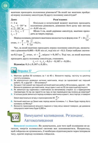 114
маятник проходить положення рівноваги? За який час маятник пройде:
а)
 
першу половину амплітуди; б) другу половину амплітуди?
Дано:
l = 1 м
xmax
= 1 ∙ 10–2
м
s = 1 ∙ 10–2
м
Розв’язання:
Оскільки в початковий момент маятник проходить
положення рівноваги, рівняння його руху має вигляд
x = 0,01 sin ωt.
Шлях 1 см, який дорівнює амплітуді, маятник прохо­
дить за чверть періоду.
t — ?; t1
— ?
t2
— ?
Періодколиваньнитяногомаятникавизначається формулою 2
l
T
g
= π ,
отже,
2
4 4
T l
t
g
π
= = ≈ 0,5 с.
Час, за який маятник проходить першу половину амплітуди, визнача­
ємо з рівняння 0,005 = 0,01 sin ωt, тоді sin ωt = 0,5. Синус набуває значен­
ня 0,5 при
6
π
, отже,
6
t
π
π = , звідси t
 
≈ 0,167 с. Тоді час, за який маятник
проходить другу половину амплітуди, становить
t2
 =
 
t
 
– t1
, t2
 =
 
0,5 с – 0,167 с = 0,33 с.
Відповідь: 0,5 с; 0,167 с; 0,33 с.
Вправа 17
1.
	
Маятник зробив 50 коливань за 1
 
хв 40
 
с. Визначте період, частоту та циклічну
частоту коливань.
2.
	
Як відносяться довжини нитяних маятників, якщо за однаковий час перший
робить
 
10, а другий
 
— 30 коливань?
3.
	
За один і той самий час перший нитяний маятник робить 50 коливань, другий 
— 30.
Визначте довжини цих маятників, якщо один з них на 32
 
см коротший від іншого.
4.
	
Як зміниться хід годинника з маятником на металевому стержні: а) з підвищенням
температури; б) під час підняття на гору; в) при переміщенні від полюса до екватора?
5.
	
У
 
скільки разів зміниться період коливань маятника в ракеті, яка стартує з поверхні
Землі вертикально вгору з прискоренням 30
 
2
м
с
?
6.
	
Нитяний маятник на Землі має період малих коливань 1
 
с. Яким буде період його
коливань на Місяці?
7.
	
Визначте прискорення вільного падіння в тому місці земної поверхні, де довжина
секундного маятника буде 0,995
 
м.
Вимушені коливання.
Р
езонанс.
Автоколивання
Вимушені коливання. Як зазначалося, для того щоб коливання не
 
за­
гасали, енергія коливальної системи має поповнюватися. Наприклад,
щоб гойдалка не зупинялась, її необхідно підштовхувати через інтервали
часу, кратні періоду коливань гойдалки.
§22
 