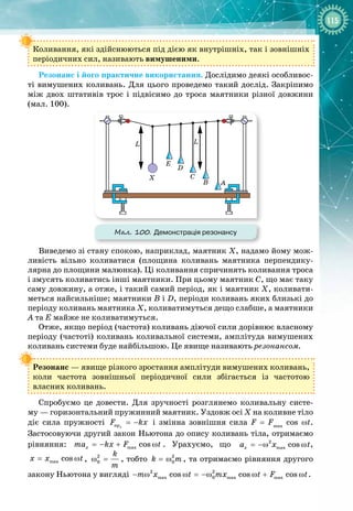115
Коливання, які здійснюються під дією як внутрішніх, так і зовнішніх
періодичних сил, називають вимушеними.
Резонанс і його практичне використання. Дослідимо деякі особливос­
ті вимушених коливань. Для цього проведемо такий дослід. Закріпимо
між двох штативів трос і підвісимо до троса маятники різної довжини
(мал.
 
100).
Мал. 100. Демонстрація резонансу
Виведемо зі стану спокою, наприклад, маятник Х, надамо йому мож­
ливість вільно коливатися (площина коливань маятника перпендику­
лярна до площини малюнка). Ці коливання спричинять коливання троса
і
 
змусять коливатись інші маятники. При цьому маятник С, що має таку
саму довжину, а отже, і такий самий період, як і маятник Х, коливати­
меться найсильніше; маятники В і D, періоди коливань яких близькі до
періоду коливань маятника Х, коливатимуться дещо слабше, а маятники
А та
 
Е майже не коливатимуться.
Отже, якщо період (частота) коливань діючої сили дорівнює власному
періоду (частоті) коливань коливальної системи, амплітуда вимушених
коливань системи буде найбільшою. Це явище називають резонансом.
Резонанс — явище різкого зростання амплітуди вимушених коливань, 
коли частота зовнішньої періодичної сили збігається із частотою 
власних коливань.
Спробуємо це довести. Для зручності розглянемо коливальну систе­
му
 
— горизонтальний пружинний маятник. Уздовж осі Х на коливне тіло
діє сила пружності ïðõ
F kx
= − і змінна зовнішня сила F  =  Fmax
  cos  ωt. 
Застосовуючи другий закон Ньютона до опису коливань тіла, отримаємо
рівняння: max cos
x
ma kx F t
=
− + ω . Урахуємо, що 2
max cos
x
a x t
= −ω ω ,
max cos
õ x t
= ω , 2
0
k
m
ω = , тобто 2
0
k m
= ω , та отримаємо рівняння другого
закону Ньютона у вигляді 2 2
max 0 max max
cos cos cos
m x t mx t F t
− ω ω = −ω ω + ω .
 