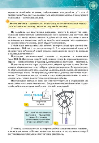 117
керувала зовнішнім впливом, забезпечуючи узгодженість дії сили зі 
своїм рухом. Така система називається автоколивальною, а її незагасаючі
коливання — автоколиваннями.
Автоколивання — незагасаючі коливання, спричинені сталим зовніш­
нім впливом на систему, яка сама регулює їх частоту.
На відмінну від вимушених коливань, частота й амплітуда авто­
коливань визначаються властивостями самої коливальної системи. Від
вільних коливань автоколивання відрізняються тим, що вони з часом 
не загасають, а також тим, що їхня амплітуда не залежить від початково­
го короткочасного впливу, який збуджує коливання.
У будь
-
якій автоколивальній системі виокремлюють три основні еле­
менти (мал. 103, а): 1
 
— джерело енергії, 2 — передавальний пристрій
зі зворотним зв’язком 3, який регулює надходження енергії із джерела
в
 
коливальну систему 4.
Прикладом автоколивальної системи є годинник з маятником
(мал.
 
103,
 
б). Джерелом енергії такої системи є гиря 1, передавальним при­
строєм — храпове колесо 2 та анкер 3, коливальною системою — маятник 4.
Піднята над землею гиря, опускаючись, обертає храпове колесо. Оскіль­
ки гиря вільно опускається, то її рух є рівноприскореним. Для рівномірно­
го обертання храпового колеса слугує маятник, який з’єднано із храповим
колесом через анкер. За одну секунду маятник здійснює одне повне коли­
вання. Призначення анкера полягає в тому, щоб храпове колесо, до якого
кріпляться стрілки, повернулося лише на один зубець.
Маятниковий механізм нині ще використовується в годинниках на 
вежах або в настінних годинниках. Згодом маятниковий механізм годин­
ників змінили на пружинний, електронний, кварцовий.
1 2
4
3
1
4
2
3
Мал. 103. Автоколивальна
система: а
 
— принципова
схема; б
 
— приклад
автоколивальної системи
(годинник з маятником)
а
б
У техніці застосовуються електромеханічні автоколивальні системи,
в
 
яких коливання здійснює механічна система, а надходження енергії 
регулюється спеціальним електричним пристроєм.
 