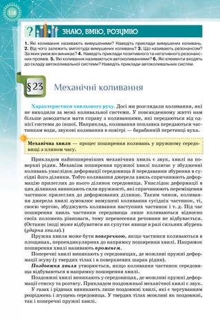 118
Знаю, вмію, ро
з
умію
1.
 
Які коливання називають вимушеними? Наведіть приклади вимушених коливань.
2.
 
Від чого залежить амплітуда вимушених коливань? 3.
 
Що називають резонансом?
За яких умов він виникає? 4.
 
Наведіть приклади позитивного та негативного резонанс-
них проявів. 5.
 
Які коливання називаються автоколиваннями? 6.
 
Які елементи входять
до складу автоколивальної системи? Наведіть приклади автоколивальних систем.
М
еханічні коливання
Характеристики хвильового руху. Досі ми розглядали коливання, які
не виходили за межі коливальної системи. У повсякденному житті нам
більше доводиться мати справу з коливаннями, які передаються від од­
нієї системи до іншої. Наприклад, коливання поплавка передаються час­
тинкам води, звукові коливання в повітрі — барабанній перетинці вуха.
Механічна хвиля — процес поширення коливань у пружному середо­
вищі з плином часу.
Прикладом найпоширеніших механічних хвиль є звук, хвилі на по­
верхні рідин. Механізм поширення пружної хвилі полягає у збудженні
коливань унаслідок деформації середовища й передавання збурення в су­
сідні його ділянки. Тобто коливання джерела хвиль спричинюють дефор­
мацію прилеглих до нього ділянок середовища. Унаслідок деформації в
цих ділянках виникають сили пружності, які спричинюють переміщення
частинок прилеглих до деформованих ділянок. Таким чином, коливан­
ня джерела хвилі зумовлює вимушені коливання сусідніх частинок, ті, 
своєю чергою, збуджують коливання наступних частинок і т.
 
д. Під час
поширення хвиль частинки середовища лише коливаються відносно
своїх положень рівноваги, тому перенесення речовини не відбувається.
(Останнє іноді може відбуватися як супутнє явище в разі сильних збурень
(ударна хвиля).)
Пружна хвиля може бути поперечною, якщо частинки коливаються в
площинах, перпендикулярних до напрямку поширення хвилі. Напрямок
поширення хвилі називають променем.
Поперечні хвилі виникають у середовищах, де можливі пружні дефор­
мації зсуву (у твердих тілах і в поверхневих шарах рідин).
Поздовжня хвиля утворюється, якщо коливання частинок середови­
ща відбуваються в напрямку поширення хвилі.
Поздовжні хвилі виникають у середовищах, де можливі пружні дефор­
мації стиску та розтягу. Прикладом поздовжньої механічної хвилі є звук.
У газах і рідинах виникають лише поздовжні хвилі, які є чергуванням
розріджень і згущень середовища. У твердих тілах можливі як поздовжні,
так і поперечні пружні хвилі.
§23
 