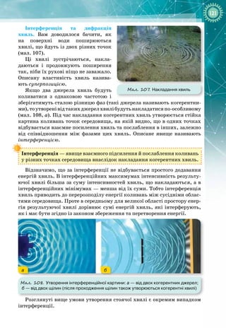 121
Інтерференція та дифракція
хвиль. Вам доводилося бачити, як
на поверхні води поширюються 
хвилі, що йдуть із двох різних точок
(мал.
 
107).
Ці хвилі зустрічаються, накла­
даються і продовжують поширення
так, ніби їх рухові ніщо не заважало. 
Описану властивість хвиль назива­
ють суперпозицією.
Якщо два джерела хвиль будуть
коливатися з однаковою частотою і
зберігатимуть сталою різницю фаз (такі джерела називають когерентни­
ми),тоутворенівідтакихджерелхвилібудутьнакладатисяпо
-
особливому
(мал. 108, а). Під час накладання когерентних хвиль утворюється стійка
картина коливань точок середовища, на якій видно, що в одних точках
відбувається взаємне посилення хвиль та послаблення в інших, залежно
від співвідношення між фазами цих хвиль. Описане явище називають 
інтерференцією.
Інтерференція — явище взаємного підсилення й послаблення коливань
у різних точках середовища внаслідок накладання когерентних хвиль.
Відзначимо, що за інтерференції не відбувається простого додавання
енергій хвиль. В інтерференційних максимумах інтенсивність результу­
ючої хвилі більша за суму інтенсивностей хвиль, що накладаються, а в
інтерференційних мінімумах — менша від їх суми. Тобто інтерференція
хвиль приводить до перерозподілу енергії коливань між сусідніми облас­
тями середовища. Проте в середньому для великої області простору енер­
гія результуючої хвилі дорівнює сумі енергій хвиль, які інтерферують,
як і має бути згідно із законом збереження та перетворення енергії.
а б
Мал. 108. Утворення інтерференційної картини: а
 
— від двох когерентних джерел;
б
 
— від двох щілин (після проходження щілин також утворюються когерентні хвилі)
Розглянуті вище умови утворення стоячої хвилі є окремим випадком
інтерференції.
Мал. 107
. Накладання хвиль
 