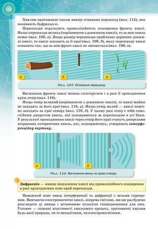 122
Хвилям притаманне також явище огинання перешкод (мал. 115), яке
називають дифракцією.
Перешкоди порушують прямолінійність поширення фронту хвилі.
Якщо перешкода велика (порівнюючи з довжиною хвилі), то за нею хвиль
немає (мал. 109, а). Якщо розмір перешкоди приблизно дорівнює довжи­
ні хвилі, то хвилі заходять за її краї (мал. 109, б), малу перешкоду хвилі
огинають так, що за нею фронт хвилі не змінюється (мал. 109, в).
а б в
Мал. 109. Огинання перешкод
Вигинання фронту хвилі можна спостерігати і в разі її проходження
крізь отвір (мал. 110).
Якщо отвір великий (порівнюючи з довжиною хвилі), то хвилі майже
не заходять за його краї (мал. 110, а). Якщо отвір малий — хвилі поміт­
но заходять за краї отвору (мал. 110, б). У цьому разі отвір є ніби само­
стійним джерелом хвиль, які поширюються за перешкодою в усі боки.
У результаті проходження хвилі через отвір його краї стануть джерелами
вторинних когерентних хвиль, які, поширюючись, утворюють інтерфе­
ренційну картину.
а б
Мал. 110. Вигинання хвиль по краю отвору
Дифракція — явище відхилення хвилі від прямолінійного поширення
в разі проходження повз край перешкоди.
Наведений опис явищ інтерференції та дифракції є вельми спроще­
ним. Вивчаючи електромагнітні хвилі, зокрема світлові, ми ще раз будемо 
розглядати ці явища і встановимо кількісні співвідношення для них.
Голов
­
не  — описані властивості хвильового процесу, притаманні хвилям
будь
-
якої природи, чи то механічним, чи електромагнітним.
 