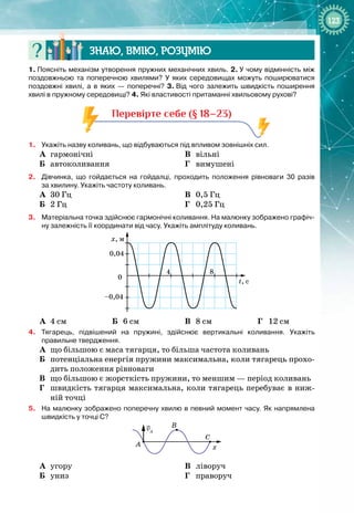123
Знаю, вмію, ро
з
умію
1.
 
Поясніть механізм утворення пружних механічних хвиль. 2.
 
У
 
чому відмінність між
поздовжньою та поперечною хвилями? У
 
яких середовищах можуть поширюватися
поздовжні хвилі, а в яких
 
— поперечні? 3.
 
Від чого залежить швидкість поширення
хвилі в пружному середовищі? 4.
 
Які властивості притаманні хвильовому рухові?
Перевірте себе (§ 18–23)
1.
	
Укажіть назву коливань, що відбуваються під впливом зовнішніх сил.
А
	
гармонічні
Б
	
автоколивання
	
В
	
вільні
	
Г
	
вимушені
2.
	
Дівчинка, що гойдається на гойдалці, проходить положення рівноваги 30 разів
за
 
хвилину. Укажіть частоту коливань.
А
	
30 Гц
Б
	
2 Гц
В
	
0,5 Гц
Г
	
0,25 Гц
3.
	
Матеріальна точка здійснює гармонічні коливання. На 
малюнку зображено графіч-
ну залежність її координати від часу. Укажіть амплітуду коливань.
x, м
t, с
0
4 8
0,04
–0,04
А
	
4 см Б
	
6 см В
	
8 см Г
	
12 см
4.
	
Тягарець, підвішений на пружині, здійснює вертикальні коливання. Укажіть
правильне твердження.
А
	
що більшою є маса тягарця, то більша частота коливань
Б
	
потенціальна енергія пружини максимальна, коли тягарець прохо­
дить положення рівноваги
В
	
що більшою є жорсткість пружини, то меншим — період коливань
Г
	
швидкість тягарця максимальна, коли тягарець перебуває в ниж­
ній точці
5.
	
На
 
малюнку зображено поперечну хвилю в певний момент часу. Як напрямлена
швидкість у точці С?
x
A
B
C
vA
А
	
угору
Б
	
униз
В
	
ліворуч
Г
	
праворуч
 