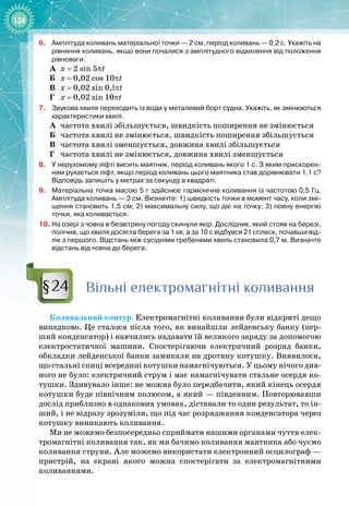 124
6.	
Амплітуда коливань матеріальної точки — 2 см, період коливань — 0,2 с. Укажіть на
рівняння коливань, якщо вони почалися з амплітудного відхилення від положення
рівноваги.
А
	
х = 2
 
sin
 
5πt
Б
	
х = 0,02
 
cos
 
10πt
В
	
х = 0,02 
sin
 
0,lπt
Г
	
х = 0,02
 
sin 
10πt
7.
	
Звукова хвиля переходить із води у металевий борт судна. Укажіть, як змінюються
характеристики хвилі.
А
	
частота хвилі збільшується, швидкість поширення не змінюється
Б
	
частота хвилі не змінюється, швидкість поширення збільшується
В
	
частота хвилі зменшується, довжина хвилі збільшується
Г
	
частота хвилі не змінюється, довжина хвилі зменшується
8.
	
У
 
нерухомому ліфті висить маятник, період коливань якого 1 с. З яким прискорен-
ням рухається ліфт, якщо період коливань цього маятника став дорівнювати 1,1 с?
Відповідь запишіть у метрах за секунду в квадраті.
9.
	
Матеріальна точка масою 5
 
г здійснює гармонічне коливання із частотою 0,5
 
Гц.
Амплітуда коливань — 3
 
см. Визначте: 1) швидкість точки в момент часу, коли змі-
щення становить 1,5
 
см; 2) максимальну силу, що діє на точку; 3) повну енергію
точки, яка коливається.
10. На
 
озері з човна в безвітряну погоду скинули якір. Дослідник, який стояв на березі,
полічив, що хвиля досягла берега за 1
 
хв, а за 10
 
с відбувся 21
 
сплеск, почавши від-
лік з
 
першого. Відстань між сусідніми гребенями хвиль становила 0,7
 
м. Визначте
відстань від човна до берега.
Вільні електромагнітні коливання
Коливальний контур. Електромагнітні коливання були відкриті дещо
випадково. Це сталося після того, як винайшли лейденську банку (пер­
ший конденсатор) і навчились надавати їй великого заряду за допомогою
електростатичної машини. Спостерігаючи електричний розряд банки,
обкладки лейденської банки замикали на дротяну котушку. Виявилося,
що стальні спиці всередині котушки намагнічуються. У цьому нічого див­
ного не було: електричний струм і має намагнічувати стальне осердя ко­
тушки. Здивувало інше: не можна було передбачити, який кінець осердя
котушки буде північним полюсом, а який — південним. Повторювавши
дослід приблизно в однакових умовах, діставали то один результат, то ін­
ший, і не відразу зрозуміли, що під час розряджання конденсатора через
котушку виникають коливання.
Ми не можемо безпосередньо сприймати нашими органами чуття елек­
тромагнітні коливання так, як ми бачимо коливання маятника або чуємо
коливання струни. Але можемо використати електронний осцилограф —
пристрій, на екрані якого можна спостерігати за електромагнітними 
коливаннями.
§24
 