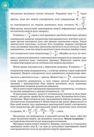 126
збільшення магнітного потоку котушки. Упродовж часу
4
T
t = струм
зростає, поки вся енергія електричного поля конденсатора
2
e
2
CU
W =  
не перетвориться на енергію магнітного поля котушки
2
ì
2
LI
W = .
(Цей
 
процес аналогічний перетворенню енергії деформованої пружини 
на кінетичну енергію руху тягарця.)
З моменту
4
T
t = струм у колі продовжує протікати внаслідок процесу
самоіндукції, водночас конденсатор перезаряджається, між його пласти­
нами зростає електричне поле, яке заважає протіканню струму. Струм
зменшується поступово, оскільки його підтримує вихрове електричне
поле, що виникає внаслідок зменшення магнітного поля котушки. Струм
припиниться, коли вся енергія магнітного поля котушки перейде в енер­
гію електричного поля конденсатора
2
T
t
 
=
 
 
. (Подібно до того, як тяга­
рець у положенні рівноваги з максимальною швидкістю за інерцією про­
довжує рухатися вниз, стискаючи пружину. Кінетична енергія руху
тягарця перетворюється на потенціальну енергію пружини.)
Потім процес повторюється у зворотному напрямку. З моменту
2
T
t =
конденсатор знову розряджається, і в контурі виникає струм зворотного
напрямку. Енергія електричного поля зарядженого конденсатора змен­
шується, а магнітного поля — зростає. Момент часу
3
4
t T
= , коли конден­
сатор повністю розрядиться, а сила струму досягне максимального 
значення і максимальною буде енергія магнітного поля, відповідає 
проходженню тягарцем положення рівноваги.
Після цього струм самоіндукції заряджатиме конденсатор, і коливаль­
на система повернеться у вихідне положення (t
 
= T).
В ідеальному випадку, якщо б у коливальному контурі не було втрат
енергії, цей процес тривав би як завгодно довго. Коливання були б неза­
тухаючими. Через інтервали часу, що дорівнюють періоду коливань, стан
системи точно повторювався б. Повна енергія при цьому зберігалася б і в
будь
-
який момент часу дорівнювала максимальній енергії електричного
поля конденсатора або максимальній енергії магнітного поля котушки
зі
 
струмом,
2 2
2 2
max max
const
2 2 2 2
CU LI
Cu Li
W = + = = = .
Коливання, які відбуваються в ідеальній системі без тертя, тобто без
втрат механічної енергії, ще називають власними. Власні коливання —
це теоретично можливі вільні незатухаючі коливання.
Насправді втрати енергії неминучі. Зокрема, котушка та з’єднувальні
провідники мають опір R, і це веде до поступового перетворення енергії 
електромагнітного поля на внутрішню енергію провідника.
 