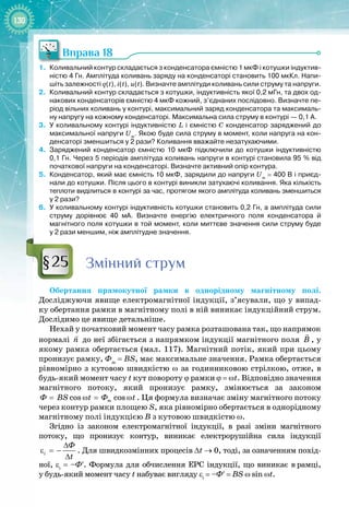 130
Вправа 18
1.
	
Коливальний контур складається з конденсатора ємністю 1
 
мкФ і котушки індуктив-
ністю 4
 
Гн. Амплітуда коливань заряду на конденсаторі становить 100
 
мкКл. Напи-
шіть залежності q(t), i(t), u(t). Визначте амплітуди коливань сили струму та напруги.
2.
	
Коливальний контур складається з котушки, індуктивність якої 0,2
 
мГн, та двох од-
накових конденсаторів ємністю 4
 
мкФ кожний, з’єднаних послідовно. Визначте пе-
ріод вільних коливань у контурі, максимальний заряд конденсатора та максималь-
ну напругу на кожному конденсаторі. Максимальна сила струму в контурі — 0,1
 
А.
3.
	
У
 
коливальному контурі індуктивністю L і ємністю С
 
конденсатор заряджений до
максимальної напруги Um
. Якою буде сила струму в момент, коли напруга на кон-
денсаторі зменшиться у 2
 
рази? Коливання вважайте незатухаючими.
4.
	
Заряджений конденсатор ємністю 10
 
мкФ підключили до котушки індуктивністю
0,1
 
Гн. Через 5 періодів амплітуда коливань напруги в контурі становила 95
 
% від
початкової напруги на конденсаторі. Визначте активний опір контура.
5.
	
Конденсатор, який має ємність 10
 
мкФ, зарядили до напруги Um
 
=
 
400
 
В і приєд-
нали до котушки. Після цього в контурі виникли затухаючі коливання. Яка кількість
теп
­
лоти виділиться в контурі за час, протягом якого амплітуда коливань зменшиться
у
 
2 рази?
6.
	
У
 
коливальному контурі індуктивність котушки становить 0,2
 
Гн, а амплітуда сили
струму дорівнює 40
 
мА. Визначте енергію електричного поля конденсатора й
магнітного поля котушки в той момент, коли миттєве значення сили струму буде
у
 
2
 
рази меншим, ніж амплітудне значення.
Змінний струм
Обертання прямокутної рамки в однорідному магнітному полі.
Досліджуючи явище електромагнітної індукції, з’ясували, що у випад­
ку обертання рамки в магнітному полі в ній виникає індукційний струм. 
Дослідимо це явище детальніше.
Нехай у початковий момент часу рамка розташована так, що напрямок
нормалі n

до неї збігається з напрямком індукції магнітного поля B

, у
якому рамка обертається (мал.
 
117). Магнітний потік, який при цьому
пронизує рамку, Фm
= BS, має максимальне значення. Рамка обертається
рівномірно з кутовою швидкістю ω за годинниковою стрілкою, отже, в
будь
-
який момент часу t кут повороту ϕ рамки ϕ = ωt. Відповідно значення
магнітного потоку, який пронизує рамку, змінюється за законом
cos cos
m
Ô BS t Ô t
= ω
= ω . Ця формула визначає зміну магнітного потоку
через контур рамки площею S, яка рівномірно обертається в однорідному
магнітному полі індукцією В з кутовою швидкістю ω.
Згідно із законом електромагнітної індукції, в разі зміни магнітного 
потоку, що пронизує контур, виникає електрорушійна сила індукції
i
Ô
t
∆
ε =−
∆
. Для швидкозмінних процесів ∆t → 0, тоді, за означенням похід­
ної, εi
= –Ф′. Формула для обчислення ЕРС індукції, що виникає в
 
рамці,
у
 
будь
-
який момент часу t набуває вигляду εi
= –Ф′ = BS ω sin ωt.
§25
 