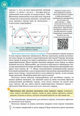132
прилад і т. ін.), по колу проходитиме змінний
струм i
 
= Im
sin (ωt + ϕ), де ϕ — зсув фаз між ко­
ливаннями сили струму та напруги (мал. 118).
Причиною виникнення зсуву фаз між струмом
і напругою в загальному випадку є різний опір
кола змінного струму (про це детальніше —
в
 
наступних параграфах).
Мал. 118. Графіки зміни напруги
та сили змінного струму
180°
0
30° 90°
T = 0,02 c
270°
u, i
u = Um
sin ωt
i = Im
sin (ωt + ϕ)
ωt
ϕ
Діючі значення сили струму та напруги. У колі змінного струму напруга
й сила струму повсякчас змінюються. Постає запитання: якими значення­
ми сили струму чи напруги характеризувати цей струм? Середні значення
сили струму й напруги за період дорівнюють нулю і не можуть бути їхніми
характеристиками. Проте середнє значення квадрата сили струму за період 
відмінне від нуля. Пригадаймо, що кількість виділеного в провіднику теп­
лаприпроходженніпоньомупостійногострумузмінюєтьсяпропорційноква­
драту сили струму, Q ∼ I2
. Якщо сконструювати вимірювальний прилад
(тепловий амперметр), у якого відхилення стрілки буде пропорційним ква­
драту сили струму, і включити його в коло змінного струму, то він покаже
певне значення. Який фізичний зміст цього показу?
Оскільки шкала приладу відградуйована для постійного струму, то
можна зробити висновок, що змінний струм за своїм тепловим ефектом
еквівалентний постійному струму, силу якого показує на шкалі при­
ладу стрілка. Це дає змогу ввести характеристику змінного струму  — 
ефективне (або діюче) значення сили змінного струму.
Ефективним (або діючим) значенням сили змінного струму називають
силу такого постійного струму, який за один період змінного струму 
виділяє стільки ж тепла, скільки останній виділяє за той самий час.
Усі амперметри, призначені для змінного струму, показують ефектив­
не значення сили струму.
Оскільки середнє за період значення квадрата сили струму становить
2
2
m
І
, то корінь квадратний із цього виразу й буде визначати діюче значення
Найпростішим спосо-
бом одержання низько
­
частотних змінних струмів
є обертання рамки з
провідників в однорідному
магнітному полі
(або навпаки
 
— обер-
тання магнітного поля,
яке перетинає нерухомі
провідники). Цей принцип
закладено в роботу гене-
раторів змінного струму
(індукційних генераторів).
Читайте про них
в електронному додатку.
 