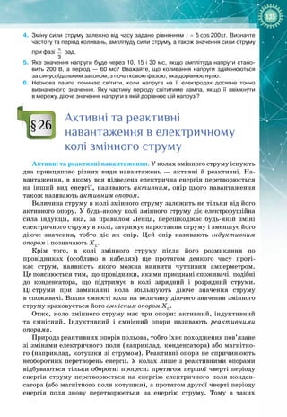 135
4.
	
Зміну сили струму залежно від часу задано рівнянням i = 5
 
cos
 
200
p
t. Визначте
частоту та період коливань, амплітуду сили струму, а також значення сили струму
при фазі
3
π
рад.
5.
	
Яке значення напруги буде через 10, 15 і 30
 
мс, якщо амплітуда напруги стано-
вить 200
 
В, а період — 60
 
мс? Вважайте, що коливання напруги здійснюються
за синусоїдальним законом, з початковою фазою, яка дорівнює нулю.
6.
	
Неонова лампа починає світити, коли напруга на її електродах досягне точно
визначеного значення. Яку частину періоду світитиме лампа, якщо її ввімкнути
в
 
мережу, діюче значення напруги в якій дорівнює цій напрузі?
Активні та реактивні
навантаження в електричному
колі змінного струму
Активні та реактивні навантаження. У колах змінного струму існують
два принципово різних види навантажень  — активні й реактивні. На­
вантаження, в якому вся підведена електрична енергія перетворюється 
на інший вид енергії, називають активним, опір цього навантаження 
також називають активним опором.
Величина струму в колі змінного струму залежить не тільки від його
активного опору. У  будь
-
якому колі змінного струму діє електрорушійна
сила індукції, яка, за правилом Ленца, перешкоджає будь-
якій зміні 
електричного струму в колі, затримує наростання струму і зменшує його
діюче значення, тобто діє як опір. Цей опір називають індуктивним
опором і позначають ХL
.
Крім того, в колі змінного струму після його розмикання по 
провідниках (особливо в кабелях) ще протягом деякого часу проті­
кає струм, наявність якого можна виявити чутливим амперметром. 
Це
 
пояснюється тим, що провідники, якими приєднані споживачі, подібні 
до конденсатора, що підтримує в колі зарядний і розрядний струми. 
Ці
 
струми при замиканні кола збільшують діюче значення струму 
в споживачі. Вплив ємності кола на величину діючого значення змінного
струму враховується його ємнісним опором ХС
.
Отже, коло змінного струму має три опори: активний, індуктивний
та ємнісний. Індуктивний і ємнісний опори називають реактивними
опорами.
Природа реактивних опорів польова, тобто їхнє походження пов’язане
зі змінами електричного поля (наприклад, конденсатора) або магнітно­
го (наприклад, котушки зі струмом). Реактивні опори не спричинюють 
не
­
оборотних перетворень енергії. У  колах лише з реактивними опорами
відбуваються тільки оборотні процеси: протягом першої чверті періоду
енергія струму перетворюється на енергію електричного поля конден­
сатора (або магнітного поля котушки), а протягом другої чверті періоду 
енергія поля знову перетворюється на енергію струму. Тому в таких 
§26
 