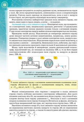 136
колах середня потужність за період дорівнює нулю, незважаючи на струм
у колі. Це легко продемонструвати, увімкнувши в коло з конденсатором
ватметр. Стрілка цього приладу не відхиляється, хоча в колі є напруга
й
 
тече струм, які реєструють відповідно вольтметр і амперметр.
Розглянемо спочатку найпростіші ідеальні кола змінного струму, які
мають лише один із трьох опорів, а потім — складніші.
Активний опір у колі змінного струму. Електричні кола, що складають­
ся з електричних ламп, нагрівальних приладів, реостатів і з’єднувальних
проводів, практично можна вважати колами тільки з активним опором.
У цих колах електрична енергія майже цілком перетворюється на теплову.
Проведемо такий дослід. Підключимо до генератора змінного струму
дуже низької частоти активне навантаження, наприклад, лампу розжа­
рювання. Генератор створює в колі змінне електричне поле, напруга яко­
го змінюється синусоїдально. Підключимо паралельно лампі вольтметр, а
послідовно з лампою — амперметр. Замкнувши коло, побачимо, що стріл­
ки приладів одночасно проходять через нульові й максимальні значення.
Якщо, крім вольтметра й амперметра, додати двоканальний осцило­
граф, підключений так, як показано на малюнку 120,
 
а, то на його екрані 
спостерігатимемо збіг осцилограм сили струму та напруги за фазою
(мал.
 
120, б).
Мал. 120. а
 
— осцилограф у колі змінного струму
з активним навантаженням; б
 
— осцилограма;
в
 
— векторна діаграма
i
O Um
Im
~
V
A
Л
а в
б
У колах змінного струму з активним навантаженням коливання сили
струму збігаються за фазою з коливаннями напруги, отже, якщо
max sin
u U t
= ω , то й max sin
i I t
= ω .
Фазові співвідношення між струмом і напругою в колах змінного
струму стають особливо наочними у векторному зображенні. Для цього
візьмемо довільну вісь Оі, що називається віссю струму, і від точки О від­
кладемо вектор сили струму довжиною Іm
. Оскільки в колі з активним
опором коливання сили струму й напруги збігаються за фазою, вектор на­
пруги буде напрямлений так само, як і вектор сили струму (мал. 120, в)
Значення активного опору R у колі змінного струму можна визначити
як відношення миттєвих значень напруги та струму або як відношення
амплітуд напруги та струму, а також їх амплітудних або діючих значень:
sin
sin
m m
m m
U t U
u U
R
i I t I I
ω
= = = =
ω
.
 