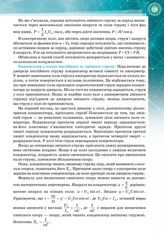 137
Як ми з’ясували, середня потужність змінного струму за період визна­
чається через максимальні значення напруги та сили струму і зсув фаз
між ними,
1
cos
2
m m
P I U
= ϕ, або через діючі значення, P = IU cos ϕ.
В електричному колі, яке містить лише активні опори, струм і напруга
збігаються за фазами (сos
 
ϕ = 1), тому середня потужність, що споживаєть­
ся активним опором за період, дорівнює добуткові діючих значень струму
й
 
напруги. Уся ця потужність витрачається на нагрівання: P = UI = I2
R.
Обчислена в такий спосіб потужність вимірюється у ватах і називаєть­
ся активною потужністю.
Конденсатор у колах постійного та змінного струму. Підключимо до
джерела постійного струму конденсатор великої ємності та амперметр.
У момент замикання кола стрілка амперметра відхиляється на кілька по­
ділок, а потім повертається в нульове положення. Це відбувається тому,
що при замиканні кола проходить короткочасний струм зарядки конден­
сатора до напруги джерела. Після того як конденсатор зарядиться, струм
у колі припиниться. Якщо ж подібне коло (але з амперметром змінного 
струму) під’єднати до джерела змінного струму, можна спостерігати,
що
 
струм у колі не припиняється.
На перший погляд, це здається дивним: у колі, розімкнутому діелек­
триком конденсатора, проходить струм! Пояснюється це тим, що змін­
ний струм — це вимушені коливання, зумовлені дією змінного поля ге­
нератора. Конденсатор протягом першої чверті періоду заряджається: 
на
 
його пластинах з’являються електричні заряди. Протягом другої
чверті періоду конденсатор розряджається. Відповідно протягом третьої
чверті конденсатор знову заряджається, а протягом четвертої чверті — 
розряджається. У колі тече струм перезарядки конденсатора.
Якщо до генератора змінного струму приєднати лампу розжарювання,
вона світитиме яскраво. Якщо в це коло послідовно з лампою включити
конденсатор, яскравість лампи зменшиться. Це свідчить про зменшення
сили струму, зумовлене збільшенням опору.
Отже, конденсатор чинить змінному струму опір, який називають ємніс-
ним опором, позначають його ХС
. Причиною цього опору є електричне поле
зарядів на пластинах конденсатора, це поле протидіє полю джерела струму.
Формулу для визначення ємнісного опору можна вивести за допомо­
гою математичних перетворень. Напруга на конденсаторі
q
u
C
= дорівню­
ватиме напрузі на кінцях кола: sin
m
u U t
= ω . Звідки sin
m
q U C t
= ω . 
Ураховуючи, що cos
m
q
i q U C t
t
∆
= = = ω ω
′
∆
, де m m
U C I
ω = , останній вираз
можна записати у вигляді
1
m
m
U
I C
=
ω
, де
1
C
ω
є виразом для визначення
ємнісного опору — опору, який чинить конденсатор змінному струмові.
Остаточно
1
C
X
C
=
ω
.
 