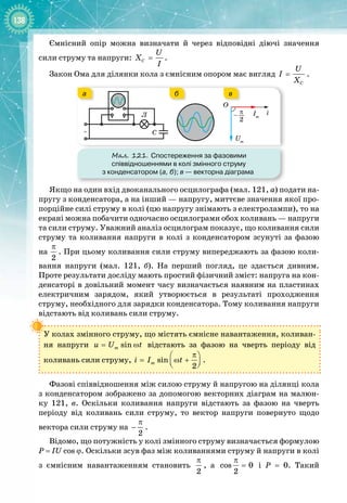 138
Ємнісний опір можна визначати й через відповідні діючі значення
сили струму та напруги: C
U
X
I
= .
Закон Ома для ділянки кола з ємнісним опором має вигляд
C
U
I
X
= .
Мал. 121. Спостереження за фазовими
співвідношеннями в колі змінного струму
з конденсатором (а, б); в
 
— векторна діаграма
~
Л π
2
–
О
i
Um
Im
C
а в
б
Якщо на один вхід двоканального осцилографа (мал. 121,
 
а) подати на­
пругу з конденсатора, а на інший — напругу, миттєве значення якої про­
порційне силі струму в колі (цю напругу знімають з електролампи), то на
екрані можна побачити одночасно осцилограми обох коливань — напруги
та сили струму. Уважний аналіз осцилограм показує, що коливання сили
струму та коливання напруги в колі з конденсатором зсунуті за фазою 
на
 
2
π
. При цьому коливання сили струму випереджають за фазою коли­
вання напруги (мал.  121,  б). На  перший погляд, це здається дивним. 
Проте результати досліду мають простий фізичний зміст: напруга на кон­
денсаторі в довільний момент часу визначається наявним на пластинах
електричним зарядом, який утворюється в результаті проходження 
струму, необхідного для зарядки конденсатора. Тому коливання напруги
відстають від коливань сили струму.
У колах змінного струму, що містять ємнісне навантаження, коливан­
ня напруги sin
m
u U t
= ω відстають за фазою на чверть періоду від 
коливань сили струму, sin
2
m
i I t
π
 
= ω +
 
 
.
Фазові співвідношення між силою струму й напругою на ділянці кола
з конденсатором зображено за допомогою векторних діаграм на малюн­
ку  121,  в. Оскільки коливання напруги відстають за фазою на чверть 
періоду від коливань сили струму, то вектор напруги повернуто щодо 
вектора сили струму на
2
π
− .
Відомо, що потужність у колі змінного струму визначається формулою
P = IU cos ϕ. Оскільки зсув фаз між коливаннями струму й напруги в
 
колі
з ємнісним навантаженням становить
2
π
, а cos 0
2
π
= і Р
 
=  0. Такий 
 