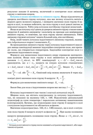 139
результат покаже й ватметр, включений в електричне коло змінного 
струму з ємнісним опором.
Котушка в колах постійного та змінного струму. Якщо підключити до
джерела постійного струму котушку, яка має велику кількість витків з
мідного дроту великого перерізу, і виміряти значення сили струму й на­
пруги в колі, то можна побачити, що сила струму в колі доволі значна за
невеликої напруги. Тобто опір котушки постійному струмові незначний.
Якщожцюкотушкупід’єднатидоджерелазмінногострумузтакоюсамою
напругою й замінити амперметр і вольтметр на прилади для вимірювання
змінного струму, то помітимо, що сила струму значно зменшиться. Тобто
змінному струмові котушка1
чинить більший опір, ніж постійному.
Опір, який чинить котушка індуктивності змінному струмові, назива­
ють індуктивним опором і позначають XL
.
За проходження змінного струму через котушку індуктивності внаслі­
док явища самоіндукції виникає індукційне електричне поле, яке проти­
діє полю, що створюється генератором. Індукційне електричне поле і є
причиною індуктивного опору.
Формулу для визначення індуктивного опору отримаємо математич­
ним шляхом. Якщо сила струму в колі змінюється за гармонічним 
законом sin
m
i I t
= ω , то ЕРС самоіндукції: c cos
m
e Li L I t
=− =− ω ω
′ ; 
ураховуючи, що c
u e
= − , напруга на кінцях котушки становитиме:
cos sin sin
2 2
m m m
u L I t L I t U t
π π
   
= ω ω = ω ω + = ω +
   
   
. Звідси m m
U L I
= ω ,
тоді m
m
U
L
I
= ω або m
L
m
U
X
I
= . Ємнісний опір можна визначати й через від­
повідні діючі значення сили струму й напруги: L
U
X
I
= .
Формула для визначення ємнісного опору: L
X L
= ω .
Закон Ома для кола з індуктивним опором має вигляд
L
U
I
X
= .
Котушка індуктивності має також і власний активний опір R.
Зберемо коло, що містить електролампу та котушку індуктивності,
так, як показано на малюнку  122, с. 140. Підключимо двоканальний
осцилограф до клем генератора і паралельно активному навантаженню
(електролампі). Бачимо, що осцилограми сили струму й напруги в колі
з
 
котушкою індуктивності не збігаються за фазою.
Вивчення осцилограм (мал. 122, б; с. 140) показує, що в колі з котуш­
кою сила струму й напруга зсунуті за фазою на
2
π
. При цьому коливання
напруги випереджають коливання сили струму. Якщо sin
m
u U t
= ω , то
sin
2
m
i I t
π
 
= ω −
 
 
.
1
   
Котушку в колі змінного струму інколи називають котушкою індуктивності, або індук-
тивною котушкою.
 