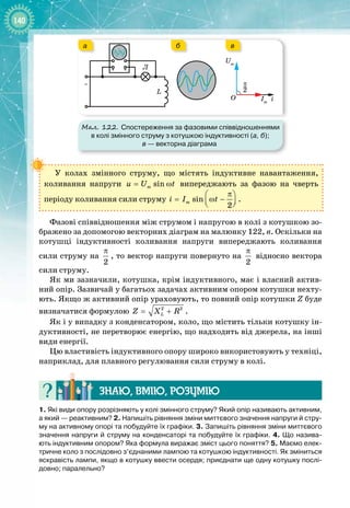 140
Мал. 122. Спостереження за фазовими співвідношеннями
в колі змінного струму з котушкою індуктивності (а, б);
в 
— векторна діаграма
~
Л
L
i
O
Um
Im
2
–
π
а в
б
У колах змінного струму, що містять індуктивне навантаження, 
коливання напруги sin
m
u U t
= ω випереджають за фазою на чверть 
періоду коливання сили струму sin
2
m
i I t
π
 
= ω −
 
 
.
Фазові співвідношення між струмом і напругою в колі з котушкою зо­
бражено за допомогою векторних діаграм на малюнку 122, в. Оскільки на
котушці індуктивності коливання напруги випереджають коливання
сили струму на
2
π
, то вектор напруги повернуто на
2
π
відносно вектора
сили струму.
Як ми зазначили, котушка, крім індуктивного, має і власний актив­
ний опір. Зазвичай у багатьох задачах активним опором котушки нехту­
ють. Якщо ж активний опір ураховують, то повний опір котушки Z буде
визначатися формулою 2 2
L
Z X R
= + .
Як і у випадку з конденсатором, коло, що містить тільки котушку ін­
дуктивності, не перетворює енергію, що надходить від джерела, на інші
види енергії.
Цю властивість індуктивного опору широко використовують у техніці,
наприклад, для плавного регулювання сили струму в колі.
Знаю, вмію, ро
з
умію
1. Які види опору розрізняють у колі змінного струму? Який опір називають активним,
а який
 
— реактивним? 2.
 
Напишіть рівняння зміни миттєвого значення напруги й стру-
му на активному опорі та побудуйте їх графіки. 3. Запишіть рівняння зміни миттєвого
значення напруги й струму на конденсаторі та побудуйте їх графіки. 4.
 
Що назива-
ють індуктивним опором? Яка формула виражає зміст цього поняття? 5. Маємо елек-
тричне коло з послідовно з’єднаними лампою та котушкою індуктивності. Як зміниться
яскравість лампи, якщо в котушку ввести осердя; приєднати ще одну котушку послі-
довно; паралельно?
 