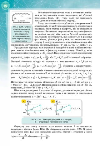 142
Розглянемо електричне коло з активним, ємніс­
ним та індуктивним навантаженнями, які з’єднані
послідовно (мал.  124) (таке коло ще називають
послі
­
довним колом змінного струму).
Якщо до такого кола під’єднати двопроменевий
осцилограф, то ми будемо спостерігати осцилограми
коливань сили струму й напруги, які не збігаються
за фазою. Змінюючи індуктивність котушки (внося­
чи залізне осердя) або ємність батареї конденсато­
рів, будемо спостерігати, що змінюється й різниця
фаз. Отже, різниця фаз ϕ між коливаннями сили
струму й напруги залежить від співвідношення між
ємнісним та індуктивним опорами. Якщо u = Um
sin ωt, то i
 
=
 
Im
sin(ωt
 
+
 
ϕ).
Урахувавши зсув фаз між струмом і напругою в колі з мішаним опо­
ром, можна аналітично вивести формулу повного опору. Нехай до кола
підведено змінну напругу u = Um
cos ωt. В електричному колі проходитиме
струм i
 
=
 
Im
cos(ωt
 
+
 
ϕ), де m
m
U
I
Z
= або Um
 
= 
Im
Z, де Z — повний опір кола.
Миттєві значення напруг на кожному з навантажень: uR
 
=
 
Im
R
 
cos
 
ωt;
cos ;
2
L m L
u I X t
π
 
= ω +
 
 
cos
2
C m C
u I X t
π
 
= ω −
 
 
. Оскільки у випадку послі­
довного з’єднання елементів миттєве значення прикладеної напруги до­
рівнює сумі миттєвих значень її на окремих ділянках, то u
 
=
 
uR
+
 
uL
+
 
uC
або ( )
cos cos cos cos
2 2
m m m L m C
I Z t I R t I X t I X t
π π
   
ω + ϕ
= ω + ω − + ω +
   
   
.
Після простих перетворень дістанемо: Z cos ωt cos ϕ – Z sin ωt sin ϕ
 
= 
=
 
R cos ωt – (XC
– XL
) sin ωt. Прирівнявши коефіцієнти при sin ωt і cos ωt,
матимемо, Z cos
 
ϕ = R, Z sin
 
ϕ = XC
– XL
.
Піднісши до квадрата й додавши ці вирази, дістанемо вираз для обчис­
лення повного опору в колі змінного струму з активним та реактивним
навантаженнями: 2 2
( )
C L
Z R X X
= + − .
Мал. 125. Векторні діаграми: а
 
— напруг;
б
 
— опорів (для послідовного кола)
ω
U
UC
UC
UL
UR
UX
= UL
– UC
I
ϕ
0
Z
XC
XC
XL
R
X= XL
– XC
ϕ
0
а б
Формулу для опору повного кола можна вивести й за допомогою 
векторних діаграм (мал.  125). За діаграмою опорів (мал.  125,  б) легко 
визначити зсув фаз між напругою джерела струму і струмом у колі:
tg L C
X X
R
−
ϕ = або cos R
U
R
Z U
ϕ
= = .
Мал. 124. Схема
електричного кола
змінного струму
з послідовним
з’єднанням актив-
ного та реактивного
навантажень
ε0
cos ωt
C
L
R
~
 