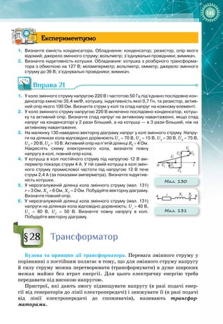 145
Експериментуємо
1.
	
Визначте ємність конденсатора. Обладнання: конденсатор; резистор, опір якого
відомий; джерело змінного струму; вольтметр; з’єднувальні провідники; вимикач.
2.
	
Визначте індуктивність котушки. Обладнання: котушка з розбірного трансформа-
тора з обмоткою на 127
 
В; міліамперметр; вольтметр; омметр; джерело змінного
струму до 36
 
В; з’єднувальні провідники; вимикач.
Вправа 21
1.
	
У
 
коло змінного струму напругою 220
 
В і частотою 50
 
Гц під’єднано послідовно кон-
денсатор ємністю 35,4
 
мкФ, котушку, індуктивність якої 0,7
 
Гн, та резистор, актив-
ний опір якого 100
 
Ом. Визначте струм у колі та спад напруг на кожному елементі.
2.
	
У
 
коло змінного струму напругою 220
 
В включено послідовно конденсатор, котуш-
ку та активний опір. Визначте спад напруг на активному навантаженні, якщо спад
напруг на конденсаторі у 2 рази більший, а на котушці
 
— в 3 рази більший, ніж на
активному навантаженні.
3.
	
На
 
малюнку 130 наведено векторну діаграму напруг у колі змінного струму. Напру-
ги на ділянках кола відповідно дорівнюють U1
 
=
 
70
 
В, U2 
=
 
15
 
В, U3
 
=
 
30
 
В, U4
 
=
 
75
 
В,
U5
 
=
 
20
 
В, U6
 
=
 
10
 
В. Активний опір на п’ятій ділянці R5
 
=
 
4
 
Ом.
Накресліть схему електричного кола, визначте повну
напругу в колі, повний опір кола.
4.
	
У
 
котушці в колі постійного струму під напругою 12
 
В ам-
перметр показує струм 4
 
А. У
 
тій самій котушці в колі змін-
ного струму промислової частоти під напругою 12
 
В тече
струм 2,4
 
А (за показами амперметра). Визначте індуктив-
ність котушки.
5.
	
У
 
нерозгалуженій ділянці кола змінного струму (мал.
 
131)
r
 
=
 
3
 
Ом, ХL
 
=
 
6
 
Ом, ХС
 
=
 
2
 
Ом. Побудуйте векторну діаграму.
Визначте повний опір.
6.
	
У
 
нерозгалуженій ділянці кола змінного струму (мал.
 
131)
напруги на ділянках кола відповідно дорівнюють: Ur
 
=
 
40
 
B,
UL
 
=
 
80
 
B, UC
 
=
 
50
 
B. Визначте повну напругу в колі.
Побудуйте векторну діаграму.
Т
рансформатор
Будова та принцип дії трансформатора. Перевага змінного струму у
порівнянні з постійним полягає в тому, що для змінного струму напругу 
й силу струму можна перетворювати (трансформувати) в дуже широких 
межах майже без втрат енергії. Для цього електричну енергію треба 
передавати під високою напругою.
Пристрої, які дають змогу підвищувати напругу (в разі подачі енер­
гії від генераторів до лінії електропередачі) і знижувати її (в разі подачі 
від лінії електропередачі до споживачів), називають трансфор­
маторами.
§28
Мал. 130
r
A
O
B
i
I
XC
XL
U1
U2
U3
U
U4
U5
U6
Мал. 131
r
A
O
B
i
I
XC
XL
U1
U2
U3
U
U4
U5
U6
 