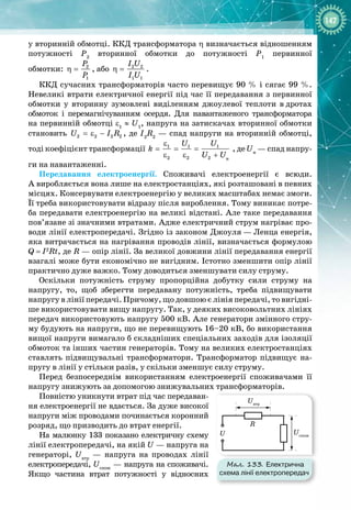 147
у вторинній обмотці. ККД трансформатора η визначається відношенням
потужності Р2
вторинної обмотки до потужності Р1
первинної 
обмотки: 2
1
P
P
η = , або 2 2
1 1
I U
I U
η = .
ККД сучасних трансформаторів часто перевищує 90 % і сягає 99 %.
Невеликі втрати електричної енергії під час її передавання з первинної
обмотки у вторинну зумовлені виділенням джоулевої теплоти в
 
дротах 
обмоток і перемагнічуванням осердя. Для навантаженого трансформатора 
на первинній обмотці ε1
 ≈ 
U1
, напруга на затискачах вторинної обмотки
становить 2 2 2 2
U I R
=ε − , де I2
R2
 — спад напруги на вторинній обмотці,
тоді коефіцієнт трансформації
ε
= =
ε ε
1 1
2 2
U
k =
+
1
2
U
U U
, де Uн
 — спад напру­
ги на навантаженні.
Передавання електроенергії. Споживачі електроенергії є всюди. 
А виробляється вона лише на електростанціях, які розташовані в певних
місцях. Консервувати електроенергію у великих масштабах немає змоги.
Її треба використовувати відразу після вироблення. Тому виникає потре­
ба передавати електроенергію на великі відстані. Але таке передавання
пов’язане зі значними втратами. Адже електричний струм нагріває про­
води лінії електропередачі. Згідно із законом Джоуля
 
—
 
Ленца енергія,
яка витрачається на нагрівання проводів лінії, визначається формулою
Q
 
=
 
I2
Rt, де R — опір лінії. За великої довжини лінії передавання енергії
взагалі може бути економічно не вигідним. Істотно зменшити опір лінії
практично дуже важко. Тому доводиться зменшувати силу струму.
Оскільки потужність струму пропорційна добутку сили струму на 
напругу, то, щоб зберегти передавану потужність, треба підвищувати 
напругу в лінії передачі. Причому, що довшою є лінія передачі, то вигідні­
ше використовувати вищу напругу. Так, у деяких високовольтних лініях
передач використовують напругу 500 кВ. Але генератори змінного стру­
му будують на напруги, що не перевищують 16–20 кВ, бо використання
вищої напруги вимагало б складніших спеціальних заходів для ізоляції
обмоток та інших частин генераторів. Тому на великих електростанціях
ставлять підвищувальні трансформатори. Трансформатор підвищує на­
пругу в лінії у стільки разів, у скільки зменшує силу струму.
Перед безпосереднім використанням електроенергії споживачами її
напругу знижують за допомогою знижувальних трансформаторів.
Повністю уникнути втрат під час передаван­
ня електроенергії не вдається. За дуже високої
напруги між проводами починається коронний
розряд, що призводить до втрат енергії.
На малюнку 133 показано електричну схему 
лінії електропередачі, на якій U — напруга на
генераторі, Uвтр
  — напруга на проводах лінії
електропередачі, Uспож
 — напруга на споживачі.
Якщо частина втрат потужності у відносних 
н
 
Мал. 133. Електрична
схема лінії електропередач
R
Uвтр
Uспож
U
 