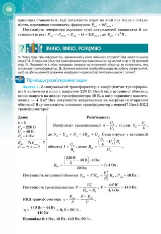 148
одиницях становить k, тоді потужність втрат на лінії пов’язана з потуж­
ністю, переданою споживачу, формулою âòð ñïîæ
P kP
= .
Потужність генератора дорівнює сумі потужностей споживача й по­
тужності втрат: ãåí ñïîæ âòð ñïîæ
( 1)
Ð Ð Ð k Ð
= + = + , де 2
âòð
P I R
= .
Знаю, вмію, ро
з
умію
1. Чому гуде трансформатор, увімкнений у коло змінного струму? Яка частота цього
звуку? 2.
 
Вторинна обмотка трансформатора замкнена на: а) малий опір r; б) великий
опір R. Порівняйте в обох випадках напругу на вторинній обмотці та потужність, яку
споживає трансформатор. 3. За яким законом треба збільшувати робочу напругу лінії,
щоб за збільшення її довжини коефіцієнт корисної дії лінії залишався сталим?
Приклади розв’язування задач
Задача 1. Знижувальний трансформатор з коефіцієнтом трансформа­
ції 5 включено в коло з напругою 220 В. Який опір вторинної обмотки,
якщо напруга на виході трансформатора 40 В, а опір корисного наванта­
ження — 4 Ом? Яка потужність витрачається на нагрівання вторинної
обмотки? Яку потужність споживає трансформатор з мережі? Який ККД
трансформатора?
Дано:
k
 
= 5
U1
 = 220 B
Uн
 = 40 B
Rн
 = 4 Oм
Розв’язання:
Коефіцієнт трансформації 1
2
U
k
U
= , звідки 1
2
U
U
k
= ,
де U2
= Uоб
+ Uн
= IRоб
+ Uн
. Сила струму у вторинній 
обмотці í
í
U
I
R
= , отже
1
í í
îá
í
U
U R
k
R
U
 
−
 
 
= ,
Rоб
 — ?; Рвтр
 — ?
Р
 
— ?; η
 
— ?
îá
Îì
Îì
Îì
220 B
40 B 4
5
0,4
40
R
 
− ⋅
 
 
= = .
Потужність вторинної обмотки
2
2 í
âòð îá îá
2
í
U
P I R R
R
= = , Рвтр
 = 40 Вт.
Потужність трансформатора
2
2
îá í
U
P
R R
=
+
,
2 2
Âò
Îì
44 B
440
4,4
P
= = .
ККД трансформатора
êîð âòð
P P P
P P
−
η
= = ,
Âò Âò
Âò
440 44
0,9 90
440
−
η
= = =  %.
Відповідь: 0,4 Ом, 40 Вт, 440 Вт, 90 %.
 