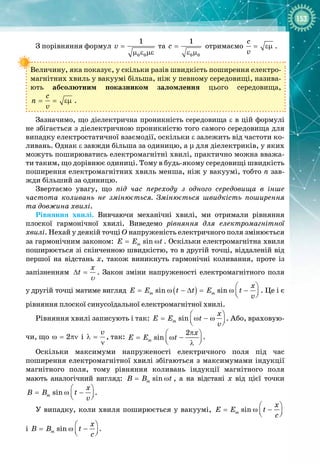 153
З порівняння формул
0 0
1
v =
µ ε µε
та
0 0
1
c =
ε µ
отримаємо
c
v
= εµ .
Величину, яка показує, у скільки разів швидкість поширення електро­
магнітних хвиль у вакуумі більша, ніж у певному середовищі, назива­
ють абсолютним показником заломлення цього середовища,
c
n
v
= = εµ .
Зазначимо, що діелектрична проникність середовища ε в цій формулі 
не збігається з діелектричною проникністю того самого середовища для
випадку електростатичної взаємодії, оскільки ε залежить від частоти ко­
ливань. Однак ε завжди більша за одиницю, а μ для діелектриків, у яких
можуть поширюватись електромагнітні хвилі, практично можна вважа­
ти таким, що дорівнює одиниці. Тому в будь
-
якому середовищі швидкість
поширення електромагнітних хвиль менша, ніж у вакуумі, тобто n зав­
жди більший за одиницю.
Звертаємо увагу, що під час переходу з одного середовища в інше
частота коливань не змінюється. Змінюється швидкість поширення
та довжина хвилі.
Рівняння хвилі. Вивчаючи механічні хвилі, ми отримали рівняння
плоскої гармонічної хвилі. Виведемо рівняння для електромагнітної
хвилі. Нехай у деякій точці О напруженість електричного поля змінюється
за гармонічним законом: sin
m
E E t
= ω . Оскільки електромагнітна хвиля
поширюється зі скінченною швидкістю, то в другій точці, віддаленій від
першої на відстань х, також виникнуть гармонічні коливання, проте із 
запізненням
x
t
∆ =
υ
. Закон зміни напруженості електромагнітного поля
у
 
другій точці матиме вигляд ( )
sin sin
m m
x
E E t t E t
v
 
= ω − ∆
= ω −
 
 
. Це і є
рівняння плоскої синусоїдальної електромагнітної хвилі.
Рівняння хвилі записують і так: sin
m
x
E E t
v
 
= ω − ω
 
 
. Або, враховую­
чи, що 2
ω= πν і
v
λ =
ν
, так:
2
sin
m
x
Å Å t
π
 
= ω −
 
 
λ
.
Оскільки максимуми напруженості електричного поля під час 
поширення електромагнітної хвилі збігаються з максимумами індукції
магнітного поля, тому рівняння коливань індукції магнітного поля 
мають аналогічний вигляд: sin
m
B B t
= ω , а на відстані х від цієї точки
sin
m
x
B B t
v
 
= ω −
 
 
.
У випадку, коли хвиля поширюється у вакуумі, sin
m
x
E E t
ñ
 
= ω −
 
 
 
і sin
m
x
B B t
ñ
 
= ω −
 
 
.
 
