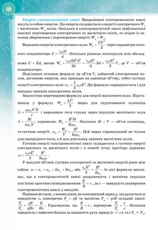154
Енергія електромагнітної хвилі. Випромінені електромагнітні хвилі
несуть із собою енергію. Ця енергія складається з енергії електричного We
і магнітного Wм
полів. Оскільки в електромагнітній хвилі відбуваються
взаємні перетворення електричного та магнітного полів, то згідно із за­
коном збереження і перетворення енергії: We
 = Wм
.
Виразимо енергію електричного поля
2
e
2
CU
W = через параметри плос­
кого конденсатора 0 S
C
d
ε ε
= . Оскільки різниця потенціалів між обклад­
ками U = Ed, маємо
2 2 2 2
0 0 0
e
2 2 2
SE d E E
W Sd V
d
ε ε ε ε ε ε
= = = , де V  — об’єм
конденсатора.
Поділивши останню формулу на об’єм V, зайнятий електричним по­
лем, дістанемо енергію, яка припадає на одиницю об’єму, тобто густину
енергії електричного поля 2
e 0
1
2
E
ω = ε ε . Ця формула справджується і для
випадку змінних електричних полів.
Аналогічно перетворимо формулу для енергії магнітного поля. Підста­
вивши у формулу
2
ì
2
LI
W = вираз для індуктивності соленоїда
2
0N S
L
l
µµ
= і виразивши силу струму через індукцію магнітного поля
0
Bl
I
N
=
µµ
, отримаємо
2
ì
0
2
B Sl
W =
µµ
. Оскільки Sl = V  — об’єм соленоїда,
то
 
густина енергії:
2
ì
ì
0
2
W B
V
ω= =
µµ
. Цей вираз справедливий не тільки
для однорідного поля, а й для довільних змінних магнітних полів.
Густина енергії електромагнітної хвилі складається з густини енергії
електричного та магнітного полів і в певній точці простору дорівнює
2 2
0
0
2 2
E B
ε ε
ω
= +
µ µ
.
У вакуумі об’ємні густини електричної та магнітної енергій рівні між
собою: ì ì
2 2
e e
ω = ω + ω = ω = ω , або
2 2
0
0
2 2
E B
ε
=
µ
. Із цієї формули випли­
ває, що в електромагнітній хвилі напруженість і магнітна індукція
пов’язані простим співвідношенням
Å
ñ
Â
= , де с — швидкість поширення
електромагнітних хвиль у вакуумі.
Порівняємо сили, з якими діють на електричний заряд q, що рухається зі
швидкістю v, електрична Fe
= qE та магнітна Fм
= qvB складові хвилі:
e
ì
F qE E
F qBv Bv
= = . Ураховуючи, що
Å
ñ
Â
= , отримуємо e
ì
F c
F v
= . Оскільки
швидкість с набагато більша за швидкість руху заряду (c >
> v), то і Fe
>
> Fм
.
 