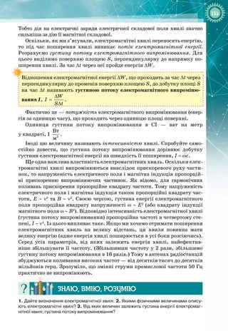 155
Тобто дія на електричні заряди електричної складової поля хвилі значно
сильніша за дію її магнітної складової.
Оскільки, як ми з’ясували, електромагнітні хвилі переносять енергію,
то під час поширення хвилі виникає потік електромагнітної енергії.
Розрахуємо густину потоку електромагнітного випромінювання. Для
цього виділимо поверхню площею S, перпендикулярну до напрямку по­
ширення хвилі. За час Δt через неї пройде енергія ΔW.
Відношення електромагнітної енергії ∆W, що проходить за час ∆t через
перпендикулярну до променів поверхню площею S, до добутку площі S
на час ∆t називають густиною потоку електромагнітного випроміню­
вання І,
W
I
S t
∆
=
∆
.
Фактично це — потужність електромагнітного випромінювання (енер­
гія за одиницю часу), що проходить через одиницю площі поверхні.
Одиниця густини потоку випромінювання в СІ  — ват на метр 
у квадраті, 1  2
Âò
ì
.
Іноді цю величину називають інтенсивністю хвилі. Спробуйте само­
стійно довести, що густина потоку випромінювання дорівнює добутку
густини електромагнітної енергії на швидкість її поширення, I = ωc.
Ще одна важлива властивість електромагнітних хвиль. Оскільки елек­
тромагнітні хвилі випромінюються внаслідок прискореного руху части­
нок, то напруженість електричного поля і магнітна індукція пропорцій­
ні прискоренню випромінюючих частинок. Як відомо, для гармонічних
коливань прискорення пропорційне квадрату частоти. Тому напруженість 
електричного поля і магнітна індукція також пропорційні квадрату час­
тоти, E ∼ ν2
та B ∼ ν2
. Своєю чергою, густина енергії електромагнітного
поля пропорційна квадрату напруженості ω ∼ E2
(або квадрату індукції
магнітного поля ω ∼ B2
). Відповідно інтенсивність електромагнітної хвилі
(густина потоку випромінювання) пропорційна частоті в четвертому сте­
пені, I ∼ ν4
. Із цього випливає таке. Якщо ми хочемо отримати поширення 
електромагнітних хвиль на велику відстань, ця хвиля повинна мати 
велику енергію (адже енергія хвилі поширюється в усі боки розсіючись).
Серед усіх параметрів, від яких залежить енергія хвилі, найефектив­
ніше збільшувати її частоту. (Збільшивши частоту у 2 рази, збільшимо
густину потоку випромінювання в 16 разів.) Тому в антенах радіостанцій 
збуджуються коливання високих частот — від десятків тисяч до десятків 
мільйонів герц. Зрозуміло, що змінні струми промислової частоти 50 Гц
практично не випромінюють.
Знаю, вмію, ро
з
умію
1. Дайте визначення електромагнітної хвилі. 2. Якими фізичними величинами опису-
ють електромагнітні хвилі? 3.
 
Від яких величин залежить густина енергії електромаг-
нітної хвилі; густина потоку випромінювання?
 
