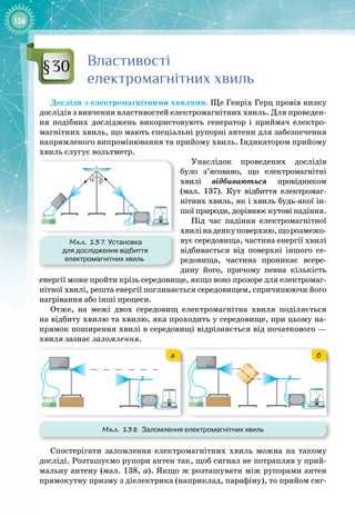 156
Властивості
електромагнітних хвиль
Досліди з електромагнітними хвилями. Ще Генріх Герц провів низку
дослідів з вивчення властивостей електромагнітних хвиль. Для проведен­
ня подібних досліджень використовують генератор і приймач електро­
магнітних хвиль, що мають спеціальні рупорні антени для забезпечення
напрямленого випромінювання та прийому хвиль. Індикатором прийому
хвиль слугує вольт
­
метр.
Унаслідок проведених дослідів
було з’ясовано, що електромагнітні 
хвилі відбиваються провідником
(мал.  137). Кут відбиття електромаг­
нітних хвиль, як і хвиль будь
-
якої ін­
шої природи, дорівнює кутові падіння.
Під час падіння електромагнітної
хвилінадеякуповерхню,щорозмежо­
вує середовища, частина енергії хвилі
відбивається від поверхні іншого се­
редовища, частина проникає всере­
дину його, причому певна кількість
енергії може пройти крізь середовище, якщо воно прозоре для електромаг­
нітної хвилі, решта енергії поглинається середовищем, спричинюючи його
нагрівання або інші процеси.
Отже, на межі двох середовищ електромагнітна хвиля поділяється 
на відбиту хвилю та хвилю, яка проходить у середовище, при цьому на­
прямок поширення хвилі в середовищі відрізняється від початкового —
хвиля зазнає заломлення.
Мал. 138. Заломлення електромагнітних хвиль
+ –
+ –
+ –
+ –
а б
Спостерігати заломлення електромагнітних хвиль можна на такому
досліді. Розташуємо рупори антен так, щоб сигнал не потрапляв у прий­
мальну антену (мал. 138, а). Якщо ж розташувати між рупорами антен
прямокутну призму з діелектрика (наприклад, парафіну), то прийом сиг­
§30
Мал. 137
. Установка
для дослідження відбиття
електромагнітних хвиль
α β
+ –
 