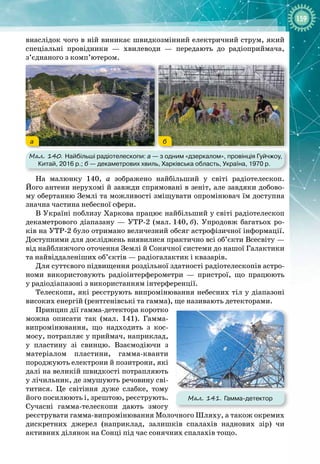 159
внаслідок чого в ній виникає швидкозмінний електричний струм, який
спеціальні провідники  — хвилеводи  — передають до радіоприймача,
з’єднаного з комп’ютером.
Мал. 140. Найбільші радіотелескопи: а
 
— з одним «дзеркалом», провінція Гуйчжоу,
Китай, 2016 р.; б
 
— декаметрових хвиль, Харківська область, Україна, 1970 р.
а б
На малюнку 140, а зображено найбільший у світі радіотелескоп. 
Його антени нерухомі й завжди спрямовані в зеніт, але завдяки добово­
му обертанню Землі та можливості зміщувати опромінювач їм доступна 
значна частина небесної сфери.
В Україні поблизу Харкова працює найбільший у світі радіотелескоп
декаметрового діапазану — УТР
-
2 (мал.
 
140,
 
б). Упродовж багатьох ро­
ків на УТР
-
2 було отримано величезний обсяг астрофізичної інформації. 
Доступними для досліджень виявилися практично всі об’єкти Всесвіту —
від найближчого оточення Землі й Сонячної системи до нашої Галактики
та найвіддаленіших об’єктів — радіогалактик і квазарів.
Для суттєвого підвищення роздільної здатності радіотелескопів астро­
номи використовують радіоінтерферометри  — пристрої, що працюють
у
 
радіодіапазоні з використанням інтерференції.
Телескопи, які реєструють випромінювання небесних тіл у діапазоні
високих енергій (рентгенівські та гамма), ще називають детекторами.
Принцип дії гамма
-
детектора коротко
можна описати так (мал.  141). Гамма
-
випромінювання, що надходить з кос­
мосу, потрапляє у приймач, наприклад,
у пластину зі свинцю. Взаємодіючи з
матеріалом пластини, гамма
-
кванти 
породжують електрони й позитрони, які
далі на великій швидкості потрапляють
у лічильник, де змушують речовину сві­
титися. Це світіння дуже слабке, тому
його посилюють і, зрештою, реєструють.
Сучасні гамма
-
телескопи дають змогу
реєструвати гамма
-
випромінювання Молочного Шляху, а також окремих 
дискретних джерел (наприклад, залишків спалахів наднових зір) чи 
активних ділянок на Сонці під час сонячних спалахів тощо.
Мал. 141. Гамма-детектор
 