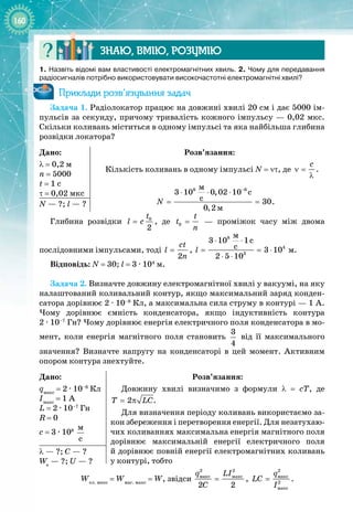 160
Знаю, вмію, ро
з
умію
1.
 
Назвіть відомі вам властивості електромагнітних хвиль. 2. Чому для передавання
радіосигналів потрібно використовувати високочастотні електромагнітні хвилі?
Приклади розв’язування задач
Задача 1. Радіолокатор працює на довжині хвилі 20 см і дає 5000 ім­
пульсів за секунду, причому тривалість кожного імпульсу — 0,02 мкс.
Скільки коливань міститься в одному імпульсі та яка найбільша глибина
розвідки локатора?
Дано:
λ
 
= 0,2 м
n
 
= 5000
t
 
= 1 c
τ
 
= 0,02 мкс
Розв’язання:
Кількість коливань в одному імпульсі N = ντ, де
c
ν =
λ
.
8 6
ì
ì
3 10 0,02 10 c
ñ 30
0,2
N
−
⋅ ⋅ ⋅
= = .
N — ?; l
 
—
 
?
Глибина розвідки 0
2
t
l c
= , де 0
t
t
n
=   — проміжок часу між двома 
послідовними імпульсами, тоді
2
ct
l
n
= ,
8
4
3
ì
3 10 1c
c 3 10
2 5 10
l
⋅ ⋅
= = ⋅
⋅ ⋅
 м.
Відповідь: N
 
= 30; l
 
= 3 ∙ 104
 м.
Задача 2. Визначте довжину електромагнітної хвилі у вакуумі, на яку
налаштований коливальний контур, якщо максимальний заряд конден­
сатора дорівнює 2 
·
 10–8
 Кл, а максимальна сила струму в контурі — 1 А.
Чому дорівнює ємність конденсатора, якщо індуктивність контура
2 
·
 10–7
 Гн? Чому дорівнює енергія електричного поля конденсатора в мо­
мент, коли енергія магнітного поля становить 
3
4
від її максимального
значення? Визначте напругу на конденсаторі в цей момент. Активним
опором контура знехтуйте.
Дано:
qмакс
 = 2 
·
 10–8
 Кл
Iмакс
 = 1 А
L = 2 
·
 10–7
 Гн
R = 0
c = 3 
·
 108
 
ì
ñ
Розв’язання:
Довжину хвилі визначимо з формули λ  =  сТ, де
2
T LC
= π .
Для визначення періоду коливань використаємо за­
кон збереження і перетворення енергії. Для незатухаю­
чих коливаннях максимальна енергія магнітного поля
дорівнює максимальній енергії електричного поля 
й дорівнює повній енергії електромагнітних коливань
у контурі, тобто
λ — ?; С —
 
?
Wе
 —
 
?; U —
 
?
Wел. макс
= Wмаг. макс
= W, звідси
2 2
ìàêñ ìàêñ
2 2
q LI
C
= ,
2
ìàêñ
2
ìàêñ
q
LC
I
= .
 