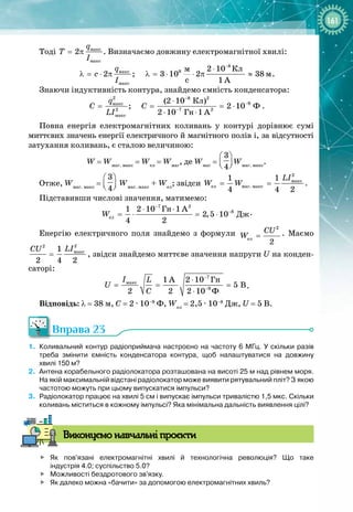 161
Тоді ìàêñ
ìàêñ
2
q
T
I
= π . Визначаємо довжину електромагнітної хвилі:
8
8
ìàêñ
ìàêñ
Êë
ì
ì
c
2 10
2 ; 3 10 2 38
1 A
q
c
I
−
⋅
λ = ⋅ π λ = ⋅ ⋅ π ≈ .
Знаючи індуктивність контура, знайдемо ємність конденсатора:
2 8 2
9
ìàêñ
2 7 2
ìàêñ
Êë
Ô
Ãí
(2 10 )
; 2 10
2 10 1 A
q
C C
LI
−
−
−
⋅
= = = ⋅
⋅ ⋅
.
Повна енергія електромагнітних коливань у контурі дорівнює сумі
миттєвих значень енергії електричного й магнітного полів і, за відсутності
затухання коливань, є сталою величиною:
W = Wмаг. макс
= Wел
= Wмаг
, де Wмаг
=
3
4
 
 
 
Wмаг. макс
.
Отже, Wмаг. макс
=
3
4
 
 
 
Wмаг. макс
+ Wел
; звідси
2
ìàêñ
åë ìàã. ìàêñ
1 1
4 4 2
LI
W W
= = .
Підставивши числові значення, матимемо:
7 2
8
åë
Ãí
Äæ
1 2 10 1 A
2,5 10
4 2
W
−
−
⋅ ⋅
=
⋅ =
⋅ .
Енергію електричного поля знайдемо з формули
2
åë
2
CU
W = . Маємо
2
2
ìàêñ
1
2 4 2
LI
CU
= , звідси знайдемо миттєве значення напруги U на конден­
саторі:
7
ìàêñ
9
Ãí
Ô
1 A 2 10
5 B
2 2 2 10
I L
U
C
−
−
⋅
= = =
⋅
.
Відповідь: λ = 38 м, С
 
= 2 ∙ 10–9
 Ф, Wел
 = 2,5 ∙ 10–8
 Дж, U
 
= 5 В.
Вправа 23
1.
	
Коливальний контур радіоприймача настроєно на частоту 6
 
МГц. У
 
скільки разів
треба змінити ємність конденсатора контура, щоб налаштуватися на довжину
хвилі
 
150
 
м?
2.
	
Антена корабельного радіолокатора розташована на висоті 25
 
м над рівнем моря.
На
 
якій максимальній відстані радіолокатор може виявити рятувальний пліт? З
 
якою
частотою можуть при цьому випускатися імпульси?
3.
	
Радіолокатор працює на хвилі 5
 
см і випускає імпульси тривалістю 1,5
 
мкс. Скільки
коливань міститься в кожному імпульсі? Яка мінімальна дальність виявлення цілі?
В
иконуємо навчальні проєкти

	
Як пов'язані електромагнітні хвилі й технологічна революція? Що таке
індустрія
 
4.0; суспільство 5.0?

	
Можливості бездротового зв'язку.

	
Як далеко можна «бачити» за допомогою електромагнітних хвиль?
 