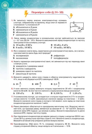 162
Перевірте себе (§ 24–30)
1.
	
Як зміниться період власних електромагнітних коливань
у
 
контурі, зображеному на малюнку, якщо ключ K перевести
з положення 1 у положення 2?
А
	
збільшиться в 3 рази
Б
	
зменшиться в 3 рази
В
	
збільшиться в 9 разів
Г
	
зменшиться в 9 разів
2.  Зміна заряду конденсатора в коливальному контурі здійснюється за законом
q
 
=
 
10–5
cos (50,24
 ∙ 
106
)t. Визначте максимальний заряд конденсатора та частоту
електромагнітних коливань у контурі.
А
	
10 мкКл, 8 МГц
Б
	
8 мкКл, 10 МГц
В
	
10 нКл, 8 мГц
Г
	
10 мкКл, 50 МГц
3.
	
Яке з названих нижче явищ, характерних для електромагнітних хвиль, не є загаль-
ною властивістю хвиль будь-якої природи?
А
	
поляризація
Б
	
заломлення
В
	
дифракція
Г
	
інтерференція
4.
	
Укажіть параметри електромагнітної хвилі, які змінюються під час переходу хвилі
з
 
повітря у скло.
А
	
швидкість і довжина хвилі
Б
	
частота і швидкість
В
	
довжина хвилі та частота
Г
	
амплітуда й частота
5.
	
Визначте швидкість зміни сили струму в обмотці електромагніту індуктивністю
4
 
Гн, якщо в ній збуджується ЕРС самоіндукції 100
 
В.
А
	
25
A
ñ
Б
	
400
A
ñ
В
	
2,5
A
ñ
Г
	
40
A
ñ
6.
	
У коло змінного струму ввімкнуто котушку індуктивністю 20
 
мГн і конденсатор
ємністю 50
 
мкФ. За якої частоти змінного струму виникне явище резонансу?
А
	
159 кГц Б
	
159 Гц В
	
0,159 Гц Г
	
1,59 кГц
7.
	
У коливальному контурі, що складається з котушки індуктивністю 2
 
Гн та конден-
сатора ємністю 1,5
 
мкФ, максимальне значення заряду на пластинах — 2
 
мкКл.
Визначте значення сили струму в контурі в той момент, коли заряд на пластинах
конденсатора досягне значення 1
 
мкКл.
8.
	
Рамка рівномірно обертається в однорідному магнітному полі. Водночас магніт-
ний потік, що пронизує рамку, змінюється за законом Ф
 
=
 
3
 ∙ 
10–2
 
cos157t. Запишіть
рівняння зміни ЕРС індукції, що виникає в рамці. Визначте максимальне та діюче
значення ЕРС, період і частоту струму.
9.
	
При підключенні конденсатора до мережі змінного струму з напругою 220
 
В і час-
тотою 50
 
Гц у ділянці кола протікає струм 0,14
 
А. Визначте ємність конденсатора.
Вважайте активний опір утвореної ділянки мізерно малим.
10.
	
Трансформатор, ККД якого 75
 
%, споживає потужність 90
 
Вт. Визначте силу
струму у вторинній обмотці, якщо напруга на її затискачах — 12
 
В.
L
K
9L
1
2
 