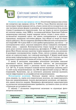 163
С
вітлові хвилі.
О
сновні
фотометричні величини
Розвиток уявлень про природу світла. Століттями тривали між учени­
ми суперечки про природу світла. У 1675 р. Ісаак Ньютон висунув кор­
пускулярну теорію природи світла, згідно з якою світло складається з ма­
лих частинок різних форми та розмірів, які випромінюються будь
-
якими
тілами й називаються корпускулами. Але ця теорія не могла пояснити
всі оптичні явища, тому 1690 р. голландський фізик Християн Гюйгенс
запропонував хвильову теорію природи світла, згідно з якою світло  —
це
 
механічні поздовжні хвилі, які мають поширюватися в пружному 
середовищі, названому світловим ефіром. Але обидві ці теорії не відпо­
відали дійсності. Після створення Джеймсом Масквеллом електромагніт­
ної теорії (60–70
-
ті
 
роки ХІХ ст.) він зробив припущення, що світло — це
електромагнітні хвилі, оскільки швидкість світла і швидкість електромаг­
нітних хвиль — однакові. Електро
­
магнітна теорія також не могла пояс­
нити деякі оптичні явища (наприклад, фотоефект). У 1990 р. німецький
фізик Макс Планк висуває квантову теорію природи світла, яка доповнює
й розширює електромагнітну теорію. Отже, світло в певних явищах ви­
являє як корпускулярні, так і
 
хвильові властивості. У фізиці такий прояв
дістав назву корпускулярно-хвильовий дуалізм. Ми далі з’ясуємо, що такі
властивості притаманні й
 
іншим об’єктам, наприклад електронам.
У цьому й наступних параграфах детальніше дослідимо хвильові 
властивості світла. Оперуючи поняттям «світло», ми розглядатиме­
мо електромагнітні хвилі в діапазоні частот коливань від 4
 · 
1014
до
7,5 
·
 1014
 Гц. У цьому інтервалі кожній частоті відповідає довжина хвилі 
та свій колір випромінювання: від 400 нм (фіолетовий колір) до 760 нм
(червоний). Зазначимо, що до оптичного діапазону (світла) належить 
також інфрачервоне та ультрафіолетове випромінювання.
Фотометричні величини. Оскільки видиме світло сприймається 
оком людини, то, окрім суто енергетичних величин, що характеризують
будь
-
яке випромінювання, існують фотометричні величини, які врахову­
ють зорові відчуття людини. Вимірюють фотометричні характеристики
за
 
допомогою напівпровідникових приймачів, чутливість яких до світла
є близькою до чутливості ока.
У таблиці 7 зіставлено енергетичні величини та відповідні фото­
метричні величини.
Таблиця 7
Е
нергетична  
величина
О
диниця
величини
Фотометрична
величина
Позначення
О
диниця
величини
Енергія
випромінювання
Дж Світлова енергія W
лм
 ∙ 
с
(люмен
за секунду)
§31
 