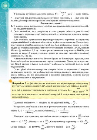 166
У випадку точкового джерела світла 2
cos
I
E
r
α
= , де І — сила світла,
r — відстань від джерела світла до освітленої поверхні, α — кут між нор­
маллю до поверхні й напрямком поширення світлового променя.
Закони освітленості
1.
	
З віддаленням джерела освітленість зменшується обернено пропорцій­
но квадрату відстані.
2.
	
Освітлюваність, яку створюють кілька джерел світла в деякій точці 
поверхні, дорівнює сумі освітленостей, створюваних кожним джере­
лом окремо.
Для кожного приміщення (простору) існують вироблені на практиці
норми необхідної освітленості залежно від його призначення. Наприклад,
для читання потрібна освітленість 50 лк. Для порівняння: Сонце в середи­
ні дня (у середніх широтах) створює освітленість порядку 105
 лк, повний
Місяць (у зеніті) — 0,2 лк, лампа розжарювання потужністю 100 Вт, яка
висить на висоті 1 м над столом, створює на поверхні стола (під лампою)
освітленість 100 лк.
Читаючи книжку, ми чітко бачимо букви на білому фоні аркуша, хоча
його освітленість можна вважати скрізь однаковою. Пояснюється це тим,
що білий аркуш і букви по
-
різному відбивають світловий потік, який 
падає на них.
Отже, різні ділянки поверхонь джерел світла — первинних і вторин­
них (аркуш паперу, що відбиває світло, можна вважати вторинним дже­
релом світла), які ми розглядаємо в певному напрямку, можуть значно
відрізнятися своєю яскравістю.
Яскравість L — фотометрична величина, що характеризує поверхневу
густину світлового потоку ΔФ, який випромінюється світною поверх­
нею ΔS у заданому напрямку в тілесному куті Δω,
cos
L
S
∆
=
∆ ∆ω ϕ
Φ
, де
ϕ
 
— кут між нормаллю до світної поверхні й напрямком поширення
світлової хвилі.
Одиниця яскравості — кандела на квадратний метр, 1 2
êä
ì
.
Яскравість пов’язана з іншими фотометричними величинами: силою
світла І,
cos
I
L
S
=
∆ ϕ
, та освітленістю Е,
cos
E
L =
∆ω ϕ
.
Наведемо для прикладу яскравість деяких джерел світла в 2
êä
ñì
: нічне
небо — 10–7
2
êä
ñì
, Місяць — до 1
 
2
êä
ñì
, Сонце поблизу горизонту — 600
 
2
êä
ñì
,
Сонце опівдні — до 150 000
 
2
êä
ñì
, полум’я свічки — до 1
 
2
êä
ñì
.
 