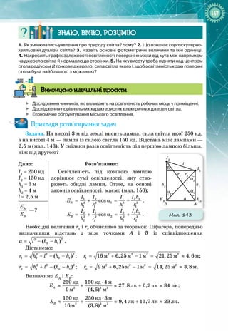167
Знаю, вмію, ро
з
умію
1. Як змінювались уявлення про природу світла? Чому? 2.
 
Що означає корпускулярно-
хвильовий дуалізм світла? 3. Назвіть основні фотометричні величини та їхні одиниці.
4. Накресліть графік залежності освітленості поверхні книжки від кута між напрямком
на джерело світла й нормаллю до сторінки. 5. На яку висоту треба підняти над центром
стола радіусом R точкове джерело, сила світла якого І, щоб освітленість краю поверхні
стола була найбільшою з можливих?
В
иконуємо навчальні проєкти

	
Дослідження чинників, які впливають на освітленість робочих місць у приміщенні.

	
Дослідження порівняльних характеристик електричних джерел світла.

	
Економічне обґрунтування міського освітлення.
Приклади розв’язування задач
Задача. На висоті 3 м від землі висить лампа, сила світла якої 250 кд,
а
 
на висоті 4 м — лампа із силою світла 150 кд. Відстань між лампами
 
—
2,5 м (мал. 143). У скільки разів освітленість під першою лампою більша,
ніж під другою?
Дано:
I1
= 250 кд
I2
= 150 кд
h1
= 3 м
h2
= 4 м
l = 2,5 м
Розв’язання:
Освітленість під кожною лампою 
дорівнює сумі освітленості, яку ство­
рюють обидві лампи. Отже, на основі 
законів освітленості, маємо (мал. 150):
1 2 1 2 2
1
2 2 2 3
1 1 1 1
cos
A
I I I I h
E
h r h r
= + α = + ;
2 1 2 1 1
2
2 2 2 3
2 2 2 2
cos
B
I I I I h
E
h r h r
= + α = + .
À
B
E
E
 —?
Необхідні величини r1
і r2
обчислимо за теоремою Піфагора, поперед­
­
ньо
визначивши відстань а між точками А  і В  із співвідношення
2 2
2 1
( )
a l h h
= − − .
Дістанемо:
2 2 2 2 2 2 2
1 2 2 1 1 ì ì ì ì ì
( ) ; 16 6,25 1 21,25 4,6
r h l h h r
= + − − = + − = ≈ ;
2 2 2 2 2 2 2
2 1 2 1 2 ì ì ì ì ì
( ) ; 9 6,25 1 14,25 3,8
r h l h h r
= + − − = + − = ≈ .
Визначимо ЕА
і ЕВ
:
2 3 3
êä êä ì
ëê ëê ëê
ì ì
250 150 4
27,8 6,2 34
9 (4,6)
A
E
⋅
≈ + ≈ + ≈ ;
2 3 3
êä êä ì
ëê ëê ëê
ì ì
150 250 3
9,4 13,7 23
16 (3,8)
B
E
⋅
≈ + ≈ + ≈ .
Мал. 143
l
a
A
EA
EB
B
I1
r1
α1
α1
α2
α2
h1
I2
r2
h2
 