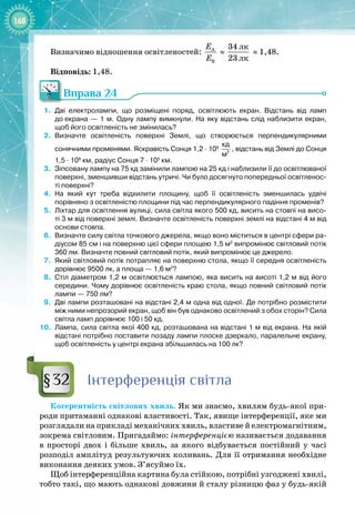 168
Визначимо відношення освітленостей: À
B
E
E
≈
ëê
ëê
34
23
≈ 1,48.
Відповідь: 1,48.
Вправа 24
1.
	
Дві електролампи, що розміщені поряд, освітлюють екран. Відстань від ламп
до
 
екрана — 1
 
м. Одну лампу вимкнули. На
 
яку відстань слід наблизити екран,
щоб
 
його освітленість не змінилась?
2.
	
Визначте освітленість поверхні Землі, що створюється перпендикулярними
сонячними променями. Яскравість Сонця 1,2
 
·
 
109
 
2
кд
м
, відстань від Землі до Сонця
1,5
 
·
 
108
 
км, радіус Сонця 7
 
·
 
105 
км.
3.
	
Зіпсовану лампу на 75
 
кд замінили лампою на 25
 
кд і наблизили її до освітлюваної
поверхні, зменшивши відстань утричі. Чи було досягнуто попередньої освітленос-
ті поверхні?
4.
	
На
 
який кут треба відхилити площину, щоб її освітленість зменшилась удвічі
порівняно з освітленістю площини під час перпендикулярного падіння променів?
5.
	
Ліхтар для освітлення вулиці, сила світла якого 500
 
кд, висить на стовпі на висо-
ті 3
 
м від поверхні землі. Визначте освітленість поверхні землі на відстані 4
 
м від
основи стовпа.
6.
	
Визначте силу світла точкового джерела, якщо воно міститься в центрі сфери ра-
діусом 85
 
см і на поверхню цієї сфери площею 1,5
 
м2
випромінює світловий потік
360
 
лм. Визначте повний світловий потік, який випромінює це джерело.
7.
	
Який світловий потік потрапляє на поверхню стола, якщо її середня освітленість
дорівнює 9500
 
лк, а площа
 
— 1,6
 
м2
?
8.
	
Стіл діаметром 1,2
 
м освітлюється лампою, яка висить на висоті 1,2
 
м від його
середини. Чому дорівнює освітленість краю стола, якщо повний світловий потік
лампи
 
— 750
 
лм?
9.
	
Дві лампи розташовані на відстані 2,4
 
м одна від одної. Де потрібно розмістити
між ними непрозорий екран, щоб він був однаково освітлений з обох сторін? Сила
світла ламп дорівнює 100 і 50
 
кд.
10.
	
Лампа, сила світла якої 400
 
кд, розташована на відстані 1
 
м від екрана. На
 
якій
відстані потрібно поставити позаду лампи плоске дзеркало, паралельне екрану,
щоб освітленість у центрі екрана збільшилась на 100
 
лк?
Інтерференція світла
Когерентність світлових хвиль. Як ми знаємо, хвилям будь
-
якої при­
роди притаманні однакові властивості. Так, явище інтерференції, яке ми
розглядали на прикладі механічних хвиль, властиве й електромагнітним,
зокрема світловим. Пригадаймо: інтерференцією називається додавання
в просторі двох і більше хвиль, за якого відбувається постійний у часі 
розподіл амплітуд результуючих коливань. Для її отримання необхідне
виконання деяких умов. З’ясуймо їх.
Щоб інтерференційна картина була стійкою, потрібні узгоджені хвилі,
тобто такі, що мають однакові довжини й сталу різницю фаз у будь
-
якій
§32
 