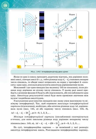 170
Мал. 145. Інтерференція від двох щілин
S1
S1
S1
S2
d2
d1
a
d
б
в
S2
S2
Екран
Екран
θ
θ
θ
λ
}
S1
S2
d2
d1
Екран
λ
1
2
–
а в
б
Якщо ж одна із хвиль проходить додаткову відстань, яка дорівнює поло­
вині хвилі, півтори хвилі й т. д., тобто різниця ходу d1
– d2
становить непарне
число півхвиль, то обидві хвилі потраплять на екран у протифазі й «пога­
сять» одна одну, оскільки результуюча амплітуда дорівнюватиме нулю.
Можливий і ще один випадок (на малюнку 145 не показано), коли різ­
ниця ходу дорівнює не цілому числу півхвиль. У цьому разі хвилі при­
йдуть з різними фазами й будуть або підсилювати, або послаблювати одна
одну. Амплітуда результуючої хвилі буде мати проміжне значення між
нулем і подвійною амплітудою.
Узагальнення розглянутих випадків має назву умов максимуму та мі­
німуму інтерференції. Так, щоб отримати максимум інтерференційної
картини (підсилення), необхідно, аби оптична різниця ходу Δd, дорівню­
вала нулю (мал.  145,  а) або парному числу півхвиль (мал.  145,  б),
2 1 2
2
d d d k
λ
∆ = − = , де k
 
= 0, 1, 2, 3... .
Мінімум інтерференційної картини (послаблення) спостерігається
в
 
точках, для яких хвильова різниця ходу дорівнює непарному числу 
півхвиль (мал. 145, в), 2 1 (2 1)
2
d d d k
λ
∆ = − = + , де k
 
= 0, 1, 2, 3... .
По суті, інтерференційна картина  — це незмінний у часі розподіл 
амплітуд інтерферуючих хвиль. Розглядаючи інтерференційну картину,
 
