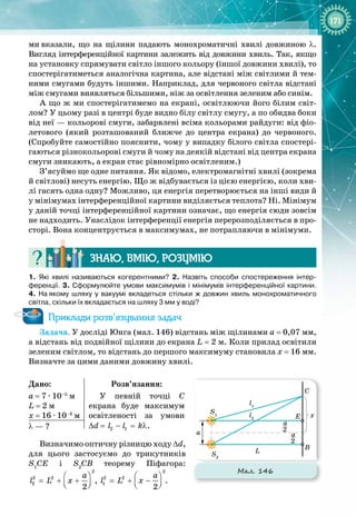 171
ми
 
вказали, що на щілини падають монохроматичні хвилі довжиною λ.
Вигляд інтерференційної картини залежить від довжини хвиль. Так, якщо
на установку спрямувати світло іншого кольору (іншої довжини хвилі), то
спостерігатиметься аналогічна картина, але відстані між світлими й тем­
ними смугами будуть іншими. Наприклад, для червоного світла відстані
між смугами виявляться більшими, ніж за освітлення зеленим або синім.
А що ж ми спостерігатимемо на екрані, освітлюючи його білим світ­
лом? У цьому разі в центрі буде видно білу світлу смугу, а по обидва боки
від неї — кольорові смуги, забарвлені всіма кольорами райдуги: від фіо­
летового (який розташований ближче до центра екрана) до червоного.
(Спробуйте самостійно пояснити, чому у випадку білого світла спостері­
гаються різнокольорові смуги й чому на деякій відстані від центра екрана
смуги зникають, а екран стає рівномірно освітленим.)
З’ясуймо ще одне питання. Як відомо, електромагнітні хвилі (зокрема
й світлові) несуть енергію. Що ж відбувається із цією енергією, коли хви­
лі гасять одна одну? Можливо, ця енергія перетворюється на інші види й
у мінімумах інтерференційної картини виділяється теплота? Ні. Мінімум
у даній точці інтерференційної картини означає, що енергія сюди зовсім
не надходить. Унаслідок інтерференції енергія перерозподіляється в про­
сторі. Вона концентрується в максимумах, не потрапляючи в мінімуми.
Знаю, вмію, ро
з
умію
1.
 
Які хвилі називаються когерентними? 2.  Назвіть способи спостереження інтер-
ференції. 3. Сформулюйте умови максимумів і мінімумів інтерференційної картини.
4.  На
 
якому шляху у вакуумі вкладеться стільки ж довжин хвиль монохроматичного
світла, скільки їх вкладається на шляху 3
 
мм у воді?
Приклади розв’язування задач
Задача. У досліді Юнга (мал. 146) відстань між щілинами а
 
= 0,07 мм,
а відстань від подвійної щілини до екрана L
 
= 2 м. Коли прилад освітили
зеленим світлом, то відстань до першого максимуму становила x = 16 мм.
Визначте за цими даними довжину хвилі.
Дано:
а
 
= 7 ∙ 10–5
 м
L
 
= 2 м
x
 
= 16 ∙ 10–3
 м
Розв’язання:
У певній точці С 
 
екрана буде максимум
освітленості за умови 
∆d
 
=  2 1
l l k
− = λ.
λ — ?
Визначимо оптичну різницю ходу ∆d,
для цього застосуємо до трикутників
S1
CE i S2
CB теорему Піфагора:
2
2 2
2
2
a
l L x
 
= + +
 
 
,
2
2 2
1
2
a
l L x
 
= + −
 
 
.
Мал. 146
x
a
L B
E
C
S1
S2
l2
l1
2
a
2
a
 
