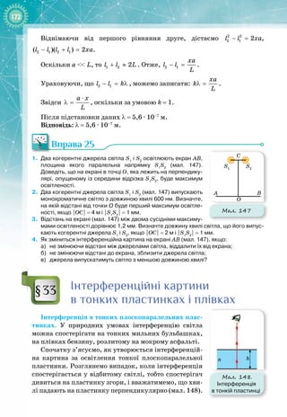 172
Віднімаючи від першого рівняння друге, дістаємо 2 2
2 1 2
l l xa
− = ,
2 1 2 1
( )( ) 2
l l l l xa
− + = .
Оскільки a
 
<< L, то 1 2 2
l l L
+ ≈ . Отже, 2 1
xa
l l
L
− = .
Ураховуючи, що 2 1
l l k
− = λ , можемо записати:
xa
k
L
λ = .
Звідси
à õ
L
⋅
λ = , оскільки за умовою k = 1.
Після підстановки даних λ = 5,6 ∙ 10–7
 м.
Відповідь: λ = 5,6 ∙ 10–7
 м.
Вправа 25
1.
	
Два когерентні джерела світла S1
і S2
освітлюють екран АВ,
площина якого паралельна напрямку S1
S2
(мал.
 
147).
Доведіть, що на екрані в точці О, яка лежить на перпендику-
лярі, опущеному із середини відрізка S1
S2
, буде максимум
освітленості.
2.
	
Два когерентні джерела світла S1
і S2
(мал.
 
147) випускають
монохроматичне світло з довжиною хвилі 600
 
нм. Визначте,
на якій відстані від точки О
 
буде перший максимум освітле-
ності, якщо |ОС|
 
=
 
4
 
м і |S1
S2
|
 
=
 
1
 
мм.
3.
	
Відстань на екрані (мал.
 
147) між двома сусідніми максиму-
мами освітленості дорівнює 1,2
 
мм. Визначте довжину хвилі світла, що його випус-
кають когерентні джерела S1
і S2
, якщо |ОС|
 
=
 
2
 
м і |S1
S2
|
 
=
 
1
 
мм.
4.
	
Як зміниться інтерференційна картина на екрані АВ (мал.
 
147), якщо:
а)
	
не змінюючи відстані між джерелами світла, віддалити їх від екрана;
б)
	
не змінюючи відстані до екрана, зблизити джерела світла;
в)
	
джерела випускатимуть світло з меншою довжиною хвилі?
Інтерференційні картини
в тонких пластинках і плівках
Інтерференція в тонких плоскопаралельних плас­
тинках. У  природних умовах інтерференцію світла
можна спостерігати на тонких мильних бульбашках,
на плівках бензину, розлитому на мокрому асфальті.
Спочатку з’ясуємо, як утворюється інтерференцій­
на картина за освітлення тонкої плоскопаралельної
пластинки. Розглянемо випадок, коли інтерференція
спостерігається у відбитому світлі, тобто спостерігач
дивиться на пластинку згори, і вважатимемо, що хви­
лі падають на пластинку перпендикулярно (мал. 148).
Мал. 147
B
O
A
C
S1
S2
§33
Мал. 148.
Інтерференція
в тонкій пластинці
h
n
 