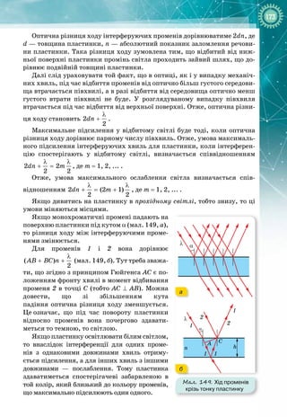 173
Оптична різниця ходу інтерферуючих променів дорівнюватиме 2dn, де
d — товщина пластинки, n — абсолютний показник заломлення речови­
ни пластинки. Така різниця ходу зумовлена тим, що відбитий від ниж­
ньої поверхні пластинки промінь світла проходить зайвий шлях, що до­
рівнює подвійній товщині пластинки.
Далі слід ураховувати той факт, що в оптиці, як і у випадку механіч­
них хвиль, під час відбиття променів від оптично більш густого середови­
ща втрачається півхвилі, а в разі відбиття від середовища оптично менш
густого втрати півхвилі не буде. У  розглядуваному випадку півхвиля
втрачається під час відбиття від верхньої поверхні. Отже, оптична різни­
ця ходу становить 2
2
dn
λ
+ .
Максимальне підсилення у відбитому світлі буде тоді, коли оптична
різниця ходу дорівнює парному числу півхвиль. Отже, умова максималь­
ного підсилення інтерферуючих хвиль для пластинки, коли інтерферен­
цію спостерігають у відбитому світлі, визначається співвідношенням
2 2
2 2
dn m
λ λ
+ = , де m = 1,
 
2,
 
...
 
.
Отже, умова максимального ослаблення світла визначається спів­
відношенням 2 (2 1)
2 2
dn m
λ λ
+ = + , де m = 1,
 
2,
 
...
 
.
Якщо дивитись на пластинку в прохідному світлі, тобто знизу, то ці
умови міняються місцями.
Якщо монохроматичні промені падають на
поверхню пластинки під кутом α (мал. 149, а),
то різниця ходу між інтерферуючими проме­
нями змінюється.
Для променів 1 і 2 вона дорівнює
( )
2
AB BC n
λ
+ + (мал.
 
149, б). Тут треба зважа­
ти, що згідно з принципом Гюйгенса АС є по­
ложенням фронту хвилі в момент відбивання
променя 2 в точці С (тобто AC ⊥ AB). Можна
довести, що зі збільшенням кута 
падіння оптична різниця ходу зменшується.
Це
 
означає, що під час повороту пластинки
відносно променів вона почергово здавати­
меться то темною, то світлою.
Якщо пластинку освітлювати білим світлом,
то внаслідок інтерференції для одних проме­
нів з однаковими довжинами хвиль отриму­
ється підсилення, а для інших хвиль з іншими 
довжинами  — послаблення. Тому пластинка
здаватиметься спостерігачеві забарвленою в
той колір, який близький до кольору променів,
що
 
максимально підсилюють один одного.
Мал. 149. Хід променів
крізь тонку пластинку
h
n
λ
λ
α
α
2
2
A C
1
1
1 1
а
б
 