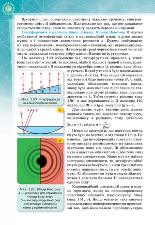 174
Зрозуміло, що, повертаючи пластинку відносно променів, спостері­
гатимемо зміну її забарвлення. Підкреслимо ще раз, що все викладене 
стосується випадку, коли на пластинку падають паралельні промені.
Інтерференція в клиноподібних плівках. Кільця Ньютона. З’ясуємо
особливості інтерференції світла в клиноподібній плівці з дуже малим 
кутом α і показником заломлення речовини n. Будемо освітлювати 
плівку паралельними монохроматичними хвилями, які перпендикуляр­
ні до однієї з граней клина. На поверхні грані чергуються темні та світлі
смуги, паралельні гострому ребру клина. Пояснимо їх утворення.
На малюнку  150 зображено хід інтерферуючих променів у клині
(оскільки кут α малий, то промені, відбиті від двох граней клина, прак­
тично паралельні). З віддаленням від ребра клина їх різниці ходу збіль­
шуються. Нехай у точці
 
А буде максимальне
підсилення світла. Тоді на деякій відстані а
від точки
 
А буде наступна точка В, у якій,
унаслідок збільшення товщини клина, 
знову буде максимальне підсилення світла,
відповідно при цьому різниця ходу повинна
зростати на λ. Тобто оптична різниця ходу
2BC
 
⋅
 
n має дорівнювати λ. З малюнка  150
видно, що BC
 
=
 
a
 
tg α, тому 2na
 
tg α = λ.
Для малих кутів тангенс кута можна 
вважати таким, що дорівнює самому куту, 
вираженому в радіанах, тому дістанемо
2αan = λ, звідки
2
a
n
λ
=
α
.
Неважко зрозуміти, що наступна світла
смуга буде на відстані а від точки С і т. д. Це
означає, що інтерференційні смуги в описа­
ному випадку розміщуються на однакових
відстанях одна від одної. Зі збільшенням
кута α відстань між світлими (або темними)
смугами зменшується. Якщо кут α у плівки
поступово зменшувати, то інтерференційні
смуги розсуватимуться, і коли грані плівки
стануть паралельними, смуги зовсім зник­
нуть. Зі збільшенням кута α смуги зближу­
ються і для кута близько 1° накладаються
одна на одну.
Клиноподібний повітряний простір мож­
на отримати, якщо на плоскопаралельну
пластинку покласти плоскоопуклу лінзу
(мал.  151,  а). Якщо освітити таку систему
паралельними монохроматичними променя­
ми так, щоб вони падали перпендикулярно
Мал. 151. Кільця Ньютона:
а
 
— установка для отримання
«кілець Ньютона»;
б
 
— вигляд кілець Ньютона
для зелених і червоних
хвиль у відбитому світлі
1 2 а
б
Мал. 150. Інтерференція
на клиноподібній плівці
α
λ
A
C
B
a
n
 