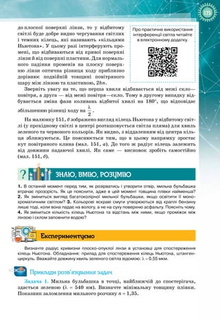 175
до
 
плоскої поверхні лінзи, то у відбитому
світлі буде добре видно чергування світлих
і темних кілець, які називають «кільцями
Ньютона». У цьому разі інтерферують про­
мені, що відбиваються від кривої поверхні
лінзи й від поверхні пластини. Для нормаль­
ного падіння променів на плоску поверх­
ню лінзи оптична різниця ходу приблизно
дорівнює подвійній товщині повітряного
шару між лінзою та пластиною, 2hn.
Зверніть увагу на те, що перша хвиля відбивається від межі скло— 
повітря, а друга — від межі повітря—скло. Тому в другому випадку від­
бувається зміна фази коливань відбитої хвилі на 180°, що відповідає
збільшенню різниці ходу на
2
λ
.
На малюнку 151, б зображено вигляд кілець Ньютона у відбитому світ­
лі (у прохідному світлі в центрі розташовується світла пляма) для хвиль
зеленого та червоного кольорів. Як видно, з віддаленням від центра кіль­
ця зближуються. Це пояснюється тим, що в цьому напрямку зростає
кут повітряного клина (мал. 151, а). До того ж радіус кілець залежить
від довжини падаючої хвилі. Як саме  — висновок зробіть самостійно
(мал. 151, б).
Знаю, вмію, ро
з
умію
1.
 
В останній момент перед тим, як розірватись і утворити отвір, мильна бульбашка
втрачає прозорість. Як це пояснити, адже в цей момент товщина плівки найменша?
2.
 
Як зміниться вигляд багатоколірної мильної бульбашки, якщо освітити її моно-
хроматичним світлом? 3.  Кольорові яскраві смуги утворюються від краплі бензину
лише тоді, коли вона падає на вологу, а не на суху поверхню асфальту. Поясніть чому.
4.  Як
 
зміниться кількість кілець Ньютона та відстань між ними, якщо проміжок між
лінзою і склом заповнити водою?
Експериментуємо
Визначте радіус кривизни плоско-опуклої лінзи в установці для спостереження
кілець Ньютона. Обладнання: прилад для спостереження кілець Ньютона, штанген-
циркуль. Вважайте довжину хвиль зеленого світла відомою: λ
 
=
 
0,55
 
мкм.
Приклади розв’язування задач
Задача 1. Мильна бульбашка в точці, найближчій до спостерігача, 
здається зеленою (λ  =  540  нм). Визначте мінімальну товщину плівки. 
Показник заломлення мильного розчину n
 
= 1,35.
Про практичне використання
інтерференції світла читайте
в електронному додатку.
 