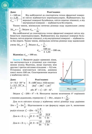 176
Дано:
λ = 540 нм
n
 
= 1,35
Розв’язання:
Від найближчої до спостерігача точки сферичної поверх­
ні світло відбивається перпендикулярно. Відбиваючись від
верхньої поверхні бульбашки, світло втрачає півхвилі, а від
внутрішньої поверхні — відбивається без втрати.
dmin
 — ?
Таким чином, мінімальна оптична різниця ходу задовольняє умову
min
2
2
d n
λ
= . Звідки min
4
d
n
λ
= .
Від найближчої до спостерігача точки сферичної поверхні світло від­
бивається перпендикулярно. Відбиваючись від верхньої поверхні буль­
башки, світло втрачає півхвилі, а від внутрішньої поверхні — відбиваєть­
ся без втрати. Таким чином, мінімальна оптична різниця ходу задовольняє
умову min
2
2
d n
λ
= . Звідки min
4
d
n
λ
= .
min
íì
íì
540
100
4 1,35
d
= =
⋅
.
Відповідь: dmin
= 100 нм.
Задача 2. Визначте радіус кривизни лінзи,
що застосовується в установці для спостере­
ження кілець Ньютона, якщо відстань між
другим і третім світлими кільцями — 0,5 мм.
Установка освітлюється світлом, довжина
хвилі якого 550 нм. Спостереження ведеться
у відбитому світлі.
Дано:
∆r = 0,5 ∙ 10–3
 м
λ
 
= 5,5 ∙ 10–7
 м
Розв’язання:
З АВС (мал. 152) маємо:
2 2 2
BA BC AC
= +  
або 2 2 2
( )
m
R r R h
= + − .
R — ?
Звідки 2 2
2 0
m
r Rh h
− + =
. Нехтуючи малою величиною h2
порівняно
з
 
іншими доданками, отримуємо 2
2
m
r hn
= , звідки
2
2
m
r
h
R
= .
Для m-го світлого кільця у відбитому світлі різниця ходу дорівнює
2 2
2 2
hn m
λ λ
+ = . Підставляючи в цю формулу вираз для h, визначимо 
радіус кільця 2
(2 1)
2
m
R
r m
n
λ
= − .
Для m
 
= 2: 2
3
(2 2 1)
2 2
R R
r
n n
λ λ
= ⋅ − = .
Для m
 
= 3: 3
5
(2 3 1)
2 2
R R
r
n n
λ λ
= ⋅ − = .
Мал. 152
O
C
B
R
A
h
rm
 