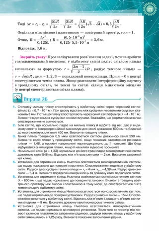 177
Тоді 3 2
5 3
( 5 3) 0,5
2 2 2 2
R R R R
r r r
n n n n
λ λ λ λ
∆ = − = − = − ≈ .
Оскільки між лінзою і пластинкою — повітряний простір, то n
 
= 1.
Отже,
2 3 2
7
ì
ì
ì
(0,5 10 )
; 3,6
0,125 0,125 5,5 10
r
R R
−
−
∆ ⋅
= = =
λ ⋅ ⋅
.
Відповідь: 3,6 м.
Зверніть увагу! Проаналізувавши розв’язання задачі, можна зробити
узагальнювальний висновок: у відбитому світлі радіус світлого кільця
визначають за формулою
2 1
2
m
r R
−
= λ , радіус темного кільця —
r m R
= λ , де m = 1, 2, 3 — порядковий номер кільця. При m
 
= 0 у центрі
спостерігається темна пляма. Якщо розглядати інтерференційну картину
в
 
прохідному світлі, то темні та світлі кільця міняються місцями 
(у
 
центрі спостерігається світла пляма).
Вправа 26
1.
	
Спочатку мильну плівку спостерігають у відбитому світлі через червоний світло-
фільтр (λ
 
=
 
6,7
 
·
 
10–7
 
м). При цьому відстань між сусідніми червоними смугами ста-
новить 3
 
мм. Потім цю плівку спостерігають через синій світлофільтр (λ
 
=
 
4
 
·
 
10–7
 
м).
Визначте відстань між сусідніми синіми смугами. Вважайте, що форма плівки за
 
час
спостереження не змінюється.
2.
	
Біле світло, що нормально падає на мильну плівку й відбите від неї, дає у види-
мому спектрі інтерференційний максимум для хвилі довжиною 630
 
нм та ближчий
до
 
нього мінімум для хвилі 450
 
нм. Визначте товщину плівки.
3.
	
Тонка плівка товщиною 0,5
 
мкм освітлюється світлом довжиною хвилі 590
 
нм.
Визначте колір плівки у прохідному світлі, якщо показник заломлення речовини
плівки
 
— 1,48, а промені напрямлені перпендикулярно до її поверхні. Що буде
відбуватися з
 
кольором плівки, якщо її нахиляти відносно променів?
4.
	
На мильний клин (n
 
=
 
1,33) нормально до його грані падає монохроматичне світло
довжиною хвилі 546
 
нм. Відстань між п’ятьма смугами
 
— 2 см. Визначте заломний
кут клина.
5.
	
Установка для отримання кілець Ньютона освітлюється монохроматичним світлом,
що падає нормально до поверхні пластинки. Спостереження ведеться у відбитому
світлі. Радіуси двох сусідніх темних кілець
 
— rk
 
=
 
4
 
мм і rk+1
 
=
 
4,38
 
мм. Радіус кривизни
лінзи
 
— 6,4
 
м. Визначте порядкові номери кілець та довжину хвилі падаючого світла.
6.
	
Установка для отримання кілець Ньютона освітлюється монохроматичним світлом
(λ
 
=
 
600
 
нм), що падає нормально до поверхні установки. Визначте товщину пові-
тряного простору між лінзою і пластинкою в тому місці, де спостерігається п’яте
темне кільце у відбитому світлі.
7.
	
Установка для отримання кілець Ньютона освітлюється монохроматичним світлом,
що падає нормально до поверхні установки. Радіус кривизни лінзи
 
— 15
 
м. Спосте-
реження ведеться у відбитому світлі. Відстань між п’ятим і двадцять п’ятим світли-
ми кільцями
 
— 9
 
мм. Визначте довжину хвилі монохроматичного світла.
8.
	
Установка для отримання кілець Ньютона освітлюється монохроматичним
світлом, що падає нормально до поверхні установки. Після того як простір між лін-
зою і скляною пластинкою заповнили рідиною, радіуси темних кілець у відбитому
світлі зменшились в 1,25 разу. Визначте показник заломлення рідини.
 