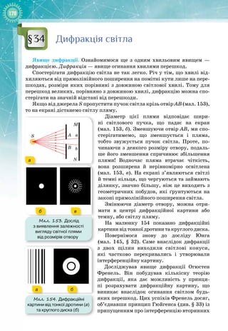 178
Дифракція світла
Явище дифракції. Ознайомимося ще з одним хвильовим явищем  —
дифракцією. Дифракція — явище огинання хвилями перешкод.
Спостерігати дифракцію світла не так легко. Річ у тім, що хвилі від­
хиляються від прямолінійного поширення на помітні кути лише на пере­
шкодах, розміри яких порівняні з довжиною світлової хвилі. Тому для
перешкод великих, порівняно з довжиною хвилі, дифракцію можна спо­
стерігати на значній відстані від перешкоди.
Якщо від джерела S пропустити пучок світла крізь отвір АВ (мал. 153),
то на екрані дістанемо світлу пляму.
Діаметр цієї плями відповідає шири­
ні світлового пучка, що падає на екран
(мал. 153, б). Зменшуючи отвір АВ, ми спо­
стерігатимемо, що зменшується і пляма,
тобто звужується пучок світла. Проте, по­
чинаючи з деякого розміру отвору, подаль­
ше його зменшення спричинює збільшення
плями! Водночас пляма втрачає чіткість,
вона розширена й нерівномірно освітлена
(мал. 153, в). На екрані з’являються світлі
й темні кільця, що чергуються та займають
ділянку, значно більшу, ніж це виходить з
геометричних побудов, які ґрунтуються на
законі прямолінійного поширення світла.
Змінюючи діаметр отвору, можна отри­
мати в центрі дифракційної картини або
темну, або світлу пляму.
На малюнку  154 показано дифракційні
картини від тонкої дротини та круглого диска.
Повернімося знову до досліду Юнга
(мал.  145,  §  32). Саме внаслідок дифракції 
з двох щілин виходили світлові конуси,
які частково перекривались і утворювали 
інтерференційну картину.
Досліджував явище дифракції Огюстен
Френель. Він побудував кількісну теорію
дифракції, яка дає можливість у принци­
пі розрахувати дифракційну картину, що
виникає внаслідок огинання світлом будь
-
яких перешкод. Цих успіхів Френель досяг,
об’єднавши принцип Гюйгенса (див.
 
§ 33) із
припущенням про інтерференцію вторинних
§34
Мал. 153. Дослід
з виявлення залежності
вигляду світної плями
від розмірів отвору
S
a
a
b
A
B
N
M
б в
a
a
b
A
B
N
M
б в
а
б в
Мал. 154. Дифракційні
картини від тонкої дротини (а)
та круглого диска (б)
а б
 