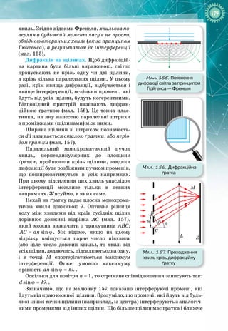 179
хвиль. Згідно з ідеями Френеля, хвильова по-
верхня в будь-який момент часу є не просто
обвідною вторинних хвиль (як за принципом
Гюйгенса), а результатом їх інтерференції
(мал. 155).
Дифракція на щілинах. Щоб дифракцій­
на картина була більш вираженою, світло
пропускають не крізь одну чи дві щілини,
а крізь кілька паралельних щілин. У цьому
разі, крім явища дифракції, відбувається і
явище інтерференції, оскільки промені, які
йдуть від усіх щілин, будуть когерентними.
Відповідний пристрій називають дифрак­
ційною ґраткою (мал.  156). Це тонка плас­
тинка, на яку нанесено паралельні штрихи
з
 
проміжками (щілинами) між ними.
Ширина щілини зі штрихом позначаєть­
ся
 
d і називається сталою ґратки, або періо-
дом ґратки (мал. 157).
Паралельний монохроматичний пучок 
хвиль, перпендикулярних до площини
ґратки, пройшовши крізь щілини, завдяки 
дифракції буде розбіжним пучком променів,
що поширюватимуться в усіх напрямках. 
При цьому підсилення цих хвиль унаслідок 
інтерференції можливе тільки в певних 
напрямках. З’ясуймо, в яких саме.
Нехай на ґратку падає плоска монохрома­
тична хвиля довжиною λ. Оптична різниця
ходу між хвилями від країв сусідніх щілин 
дорівнює довжині відрізка АС (мал.  157),
який можна визначити з трикутника АВС:
sin
AC dn
= ϕ . Як відомо, якщо на цьому 
відрізку вміщується парне число півхвиль
(або ціле число довжин хвиль), то хвилі від
усіхщілин,додаючись,підсилюютьоднаодну,
і в точці М спостерігатиметься максимум 
інтерференції. Отже, умовою максимуму 
є рівність sin
dn k
ϕ = λ .
Оскільки для повітря n
 
= 1, то отримане співвідношення записують так:
sin
d k
ϕ = λ .
Зазначимо, що на малюнку 157 показано інтерферуючі промені, які
йдуть від краю кожної щілини. Зрозуміло, що промені, які йдуть від будь
-
якої іншої точки щілини (наприклад, із центра) інтерферують з аналогіч­
ними променями від інших щілин. Що більше щілин має ґратка і
 
ближче 
Мал. 155. Пояснення
дифракції світла за принципом
Гюйгенса
 
—
 
Френеля
Мал. 156. Дифракційна
ґратка
Мал. 157
. Проходження
хвиль крізь дифракційну
ґратку
M
E
L
A
d
B
C
ϕ
 