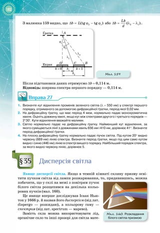 182
З малюнка 159 видно, що 2 1
(tg tg )
b L
∆
= ϕ − ϕ або 2 1
( )
Lk
b
d
∆
= λ − λ .
Мал. 159
k = 0 k = 1
B
C
b1
b2
A
Екран O
ϕ1
ϕ2
λ1
λ2
Ґратка
Після підстановки даних отримуємо ∆b
 
= 0,114 м.
Відповідь: ширина спектра першого порядку — 0,114 м.
Вправа 27
1.
	
Визначте кут відхилення променів зеленого світла (λ
 
= 
550
 
нм) у спектрі першого
порядку, отриманого за допомогою дифракційної ґратки, період якої 0,02
 
мм.
2.
	
На дифракційну ґратку, що має період 4
 
мкм, нормально падає монохроматична
хвиля. Оцініть довжину хвилі, якщо кут між спектрами другого і третього порядків
 
—
2°30′. Кути відхилення вважайте малими.
3.
	
Світло нормально падає на дифракційну ґратку. Найменший кут відхилення, за
якого суміщаються лінії з довжинами хвиль 656
 
нм і 410
 
нм, дорівнює 41°. Визначте
період дифракційної ґратки.
4.
	
На плоску дифракційну ґратку нормально падає пучок світла. Під кутом 20° видно
червону (669
 
нм) лінію спектра. Визначте період ґратки, якщо під цим само кутом
видно і синю (446
 
нм) лінію в спектрі вищого порядку. Найбільший порядок спектра,
за якого видно червону лінію, дорівнює 5.
Дисперсія світла
Явище дисперсії світла. Якщо в темній кімнаті скляну призму осві­
тити пучком світла від лампи розжарювання, то, придивившись, можна
побачити, що у склі на межі з повітрям пучок
білого світла розщепився на декілька кольо­
рових пучків (мал. 160).
Це явище вперше досліджував Ісаак Нью­
тон у 1666 р. й назвав його дисперсією (від лат.
dispergo  — розкидаю), а кольорову гаму  —
спектром (від лат. spectrum — марево).
Замість скла можна використовувати лід, 
органічне скло та інші прозорі для світла мате­
§35
Мал. 160. Розкладання
білого світла призмою
 