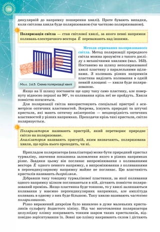 186
дикулярній до напрямку поширення хвилі). Проте бувають випадки,
коли світлова хвиля буде поляризованою (чи частково поляризованою).
Поляризація світла — стан світлової хвилі, за якого певні напрямки
коливань електричного вектора E

переважають над іншими.
Методи отримання поляризованого
світла. Метод поляризації природного
світла можна зрозуміти з такого дослі­
ду з механічними хвилями (мал. 163).
Поставимо на шляху неполяризованої
хвилі пластину з паралельними щіли­
нами. З коливань різних напрямків
пластина виділить коливання в одній
певній площині — хвиля буде поляри­
зованою.
Якщо на її шляху поставити ще одну таку само пластину, але повер­
нуту відносно першої на 90°, то коливання крізь неї не пройдуть. Хвиля
повністю погаситься.
Для поляризації світла використовують спеціальні пристрої з аси­
метрією оптичних властивостей. Зокрема, існують природні та штучні
кристали, які мають оптичну анізотропію  — неоднорідність оптичних
властивостей у різних напрямках. Проходячи крізь такі кристали, світло
поляризується.
Поляризатором називають пристрій, який перетворює природне 
світло на поляризоване.
Аналізатором називають пристрій, яким визначають, поляризована
хвиля, що крізь нього проходить, чи ні.
Прикладом поляризатора (аналізатора) може бути природний кристал
турмаліну, значення показника заломлення якого в різних напрямках
різне. Завдяки цьому він поглинає випромінювання з коливаннями 
вектора E

одного певного напрямку, а випромінювання з коливаннями 
в перпендикулярному напрямку майже не поглинає. Цю властивість
кристалів називають дихроїзмом.
Дібравши таку товщину турмалінової пластинки, за якої коливання
одного напрямку цілком поглинаються в ній, дістають повністю поляри­
зований промінь. Якщо пластинка буде тоншою, то у хвилі залишаються 
коливання у взаємно перпендикулярних напрямках, але амплітуда 
коливань в одному з них буде більшою. Таку хвилю називають частково
поляризованою.
Різко виражений дихроїзм було виявлено в дуже маленьких криста­
ликів сульфату йодистого хініну. Під час виготовлення поляризатора
целулоїдну плівку покривають тонким шаром таких кристаликів, від­
повідно зорієнтувавши їх. Зовні цю плівку накривають склом і дістають
Мал. 163. Схема поляризації хвилі
 