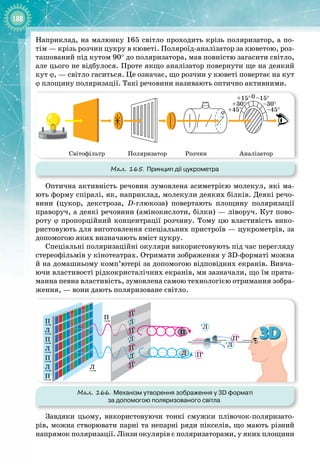 188
Наприклад, на малюнку 165 світло проходить крізь поляризатор, а по­
тім — крізь розчин цукру в кюветі. Поляроїд
-
аналізатор за кюветою, роз­
ташований під кутом 90° до поляризатора, мав повністю загасити світло,
але цього не відбулося. Проте якщо аналізатор повернути ще на деякий
кут ϕ,
 
— світло гаситься. Це означає, що розчин у кюветі повертає на кут
ϕ площину поляризації. Такі речовини називають оптично активними.
Мал. 165. Принцип дії цукрометра
ϕ +45° –45°
+30° –30°
+15° –15°
0
Світофільтр Розчин
Поляризатор Аналізатор
Оптична активність речовин зумовлена асиметрією молекул, які ма­
ють форму спіралі, як, наприклад, молекули деяких білків. Деякі речо­
вини (цукор, декстроза, D
-
глюкоза) повертають площину поляризації
праворуч, а деякі речовини (амінокислоти, білки) — ліворуч. Кут пово­
роту ϕ пропорційний концентрації розчину. Тому цю властивість вико­
ристовують для виготовлення спеціальних пристроїв — цукрометрів, за
допомогою яких визначають вміст цукру.
Спеціальні поляризаційні окуляри використовують під час перегляду
стереофільмів у кінотеатрах. Отримати зображення у 3D
-
форматі можна
й на домашньому комп’ютері за допомогою відповідних екранів. Вивча­
ючи властивості рідкокристалічних екранів, ми зазначали, що їм прита­
манна певна властивість, зумовлена самою технологією отримання зобра­
ження, — вони дають поляризоване світло.
Мал. 166. Механізм утворення зображення у 3D форматі
за допомогою поляризованого світла
П
П
П
Л
Л
Л
П
Л
П
Л
П
Л
П
Л
П
Л
П
Л
П
П
Л
П
Завдяки цьому, використовуючи тонкі смужки плівочок
-
поляризато­
рів, можна створювати парні та непарні ряди пікселів, що мають різний
напрямок поляризації. Лінзи окулярів є поляризаторами, у яких площини
 